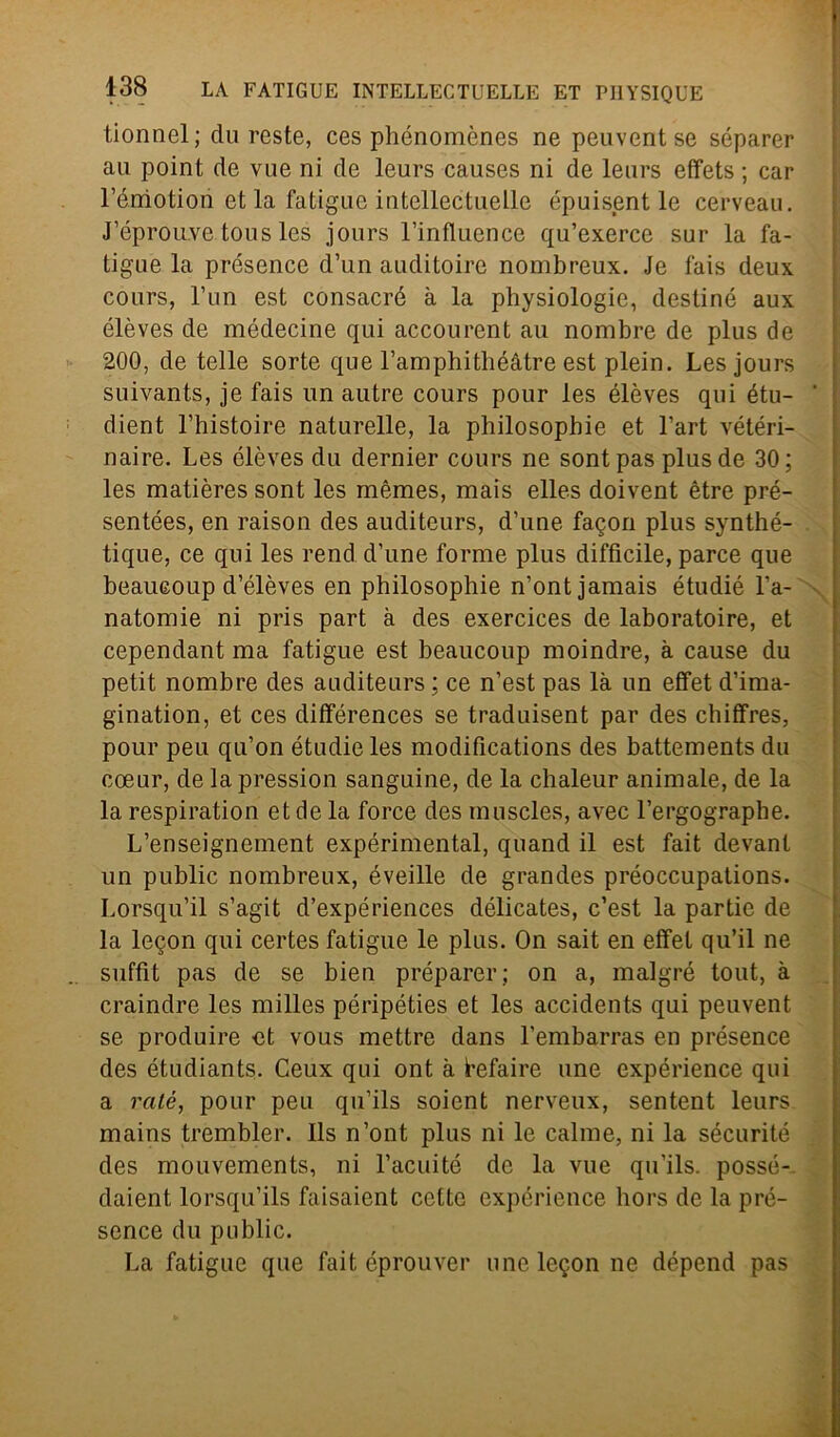 tionnel; dareste, ces phénomèncs ne peuventse séparer au point de vue ni de leurs causes ni de leurs effets ; car l’émotion et la fatigue intellectuelle épuisent le cerveau. J’éprouve tous les jours l’influence qu’exerce sur la fa- tigue la présence d’un auditoire nombreux. Je fais deux cours, l’un est consacrò à la physiologie, destine aux élèves de médecine qui accourent au nombre de plus de 200, de telle sorte que l’amphithéàtre est plein. Les jours suivants, je fais un autre cours pour les élèves qui étu- ’ dient l’histoire naturelle, la philosophie et l’art vétéri- naire. Les élèves du dernier cours ne sontpas plus de 30; les matières sont les mèmes, mais elles doivent ètre pré- sentées, en raison des auditeurs, d’une facon plus synthé- tique, ce qui les rend d’une forme plus difficile, parce que beaueoup d’élèves en philosophie n’ontjamais étudié l’a- natomie ni pris part à des exercices de laboratoire, et cependant ma fatigue est beaueoup moindre, à cause du petit nombre des auditeurs ; ce n’est pas là un effet d’ima- gination, et ces différences se traduisent par des chiffres, pour peu qu’on étudieles modifications des battements du coeur, de la pressimi sanguine, de la chaleur animale, de la la respiration et de la force des muscles, avec l’ergograpbe. L’enseignement expérimental, quand il est fait devant un public nombreux, éveille de grandes préoccupations. Lorsqu’il s’agit d’expériences délicates, c’est la partie de la leqon qui certes fatigue le plus. On sait en effet qu’il ne suffit pas de se bien préparer; on a, malgré tout, à craindre les milles péripéties et les accidents qui peuvent se produire ot vous mettre dans l’embarras en présence des étudiants. Ceux qui ont à ìrefaire une expérience qui a raté, pour peu qu’ils soient nerveux, sentent leurs mains trembler. Ils n’ont plus ni le calme, ni la sécurité des mouvements, ni l’acuité de la vue qu’ils. possé-- daient lorsqu’ils faisaient cotte expérience hors de la pré- sence du public. La fatigue que fait éprouver unele$on ne dépend pas