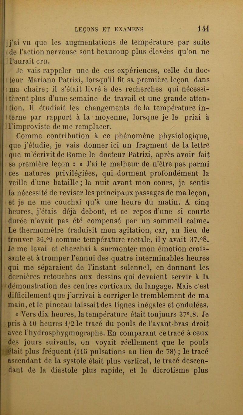 j'ai vu que les augmentations de temperature par suite de l’action nerveuse sont beaucoup plus élevées qu’on ne l’aurait crii. Je vais rappeler une de ces expériences, celle du doc- teur Mariano Patrizi, lorsqu’il fit sa première legon dans ma chaire; il s’était livré à des recherches qui nécessi- tèrent plus d’une semaine de travail et une grande atten- tion. Il étudiait les changements de la température in- terne par rapport à la moyenne, lorsque je le priai à l’improviste de me remplacer. Comme contribution à ce phénomène physiologique, que j’étudie, je vais donner ici un fragment de la lettre que m’écrivit de Rome le docteur Patrizi, après avoir fait sa première leqon : « J’ai le malheur de n’ètre pas parmi ces natures privilégiées, qui dorment profondément la veille d’une bataille; la nuit avant mon cours, je sentis la nécessité de reviser les principaux passages de ma legon, et je ne me couchai qu’à une heure du matin. A cinq heures, j’étais déjà debout, et ce repos d'une si courte durée n’avait pas été compensò par un sommeil calme. Le thermomètre traduisit mon agitation, car, au lieu de trouver 36,°9 comme température rectale, il y avait 37,°8. Je me levai et cherchai à surmonter mon émotion mus- sante et à tromper Pennui des quatre interminables heures qui me séparaient de l’instant solennel, en donnant les dernières retouches aux dessins qui devaient servir à la démonstration des centres corticaux dulangage. Mais c’est difficilement que j’arrivai à corriger le tremblement de ma main, et le pinceau laissaitdes lignes inégales et ondulées. « Yersdix heures, la température était toujours 37°,8. Je pris à 10 heures 1/2 le tracé du pouls de l’avant-bras droit avec l’hydrosphygmographe. En comparant ce tracé àceux des jours suivants, on voyait réellement que le pouls était plus fréquent (115 pulsations au lieu de 78) ; le tracé ascendant de la systole était plus vertical, le tracé descen- dant de la diàstole plus rapide, et le dicrotisme plus