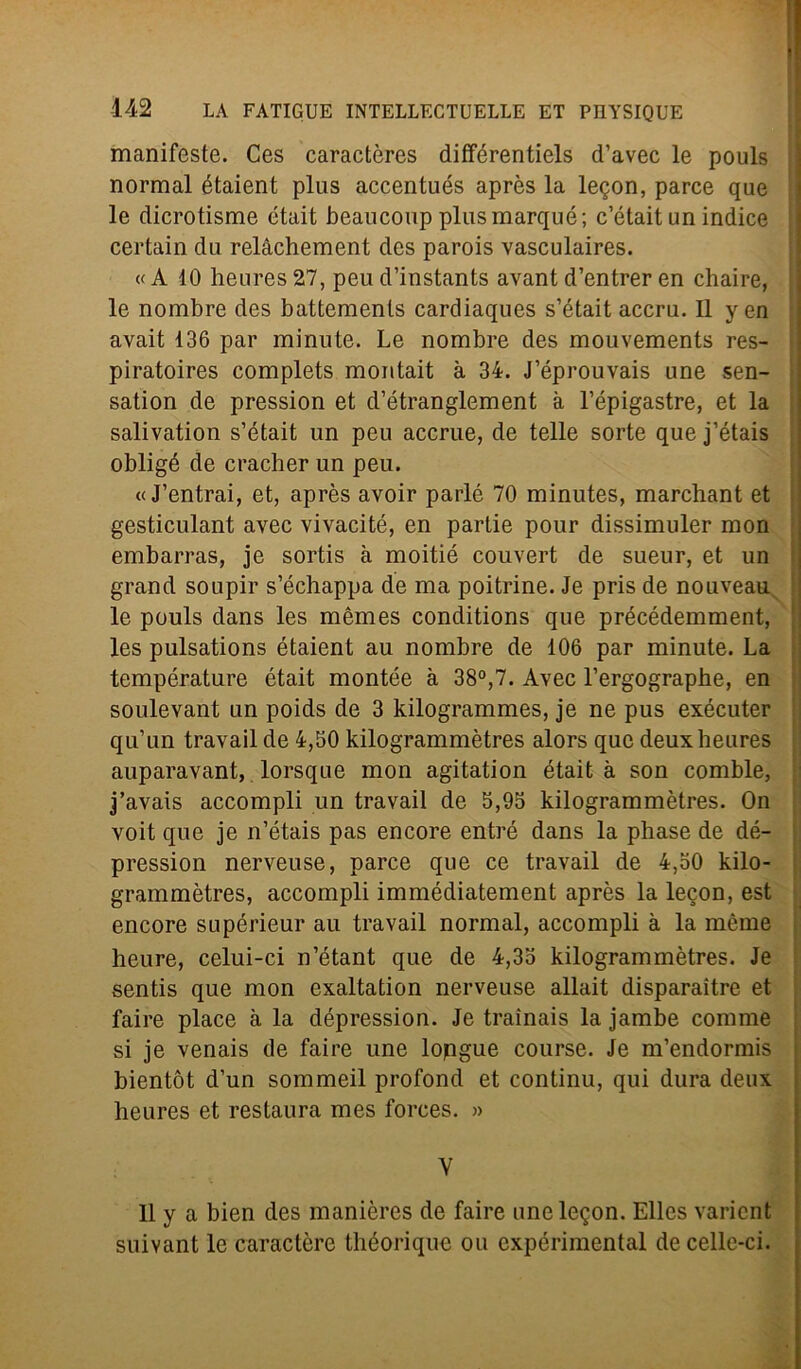 manifeste. Ces caractères différentiels d’avec le pouls normal étaient plus accentués après la le^on, parce que le dicrotisme était beaucoup plusmarqué; c’était un indice certain du relàchement des parois vasculaires. « A 10 heures 27, peu d’instants avant d’entrer en chaire, le nombre des battemenls cardiaques s’était accru. Il yen avait 136 par minute. Le nombre des mouvements res- piratoires complets montait à 34. J’éprouvais une sen- sation de pression et d’étranglement à l’épigastre, et la salivation s’était un peu accrue, de telle sorte que j’étais obligé de cracher un peu. « J’entrai, et, après avoir parlò 70 minutes, marchant et gesticulant avec vivacité, en partie pour dissimuler mon embarras, je sortis à moitié couvert de sueur, et un grand soupir s’échappa de ma poitrine. Je pris de nouveau le pouls dans les mèmes conditions que précédemment, les pulsations étaient au nombre de 106 par minute. La température était montée à 38°,7. Avec l’ergographe, en soulevant un poids de 3 kilogrammes, je ne pus exécuter qu’un travail de 4,50 kilogrammètres alors que deuxheures auparavant, lorsque mon agitation était à son comble, j’avais accompli un travail de 5,95 kilogrammètres. On voit que je n’étais pas encore entré dans la phase de dé- pression nerveuse, parce que ce travail de 4,50 kilo- grammètres, accompli immédiatement après la lecon, est encore supérieur au travail normal, accompli à la mème heure, celui-ci n’étant que de 4,35 kilogrammètres. Je sentis que mon exaltation nerveuse allait disparaitre et faire place à la dépression. Je traìnais la jambe comme si je venais de faire une lopgue course. Je m’endormis bientòt d’un sommeil profond et contimi, qui dura deux heures et restaura mes forces. » Il y a bien des manières de faire unele^on. Elles varient suivant le caractère théorique ou expérimental de celle-ci.