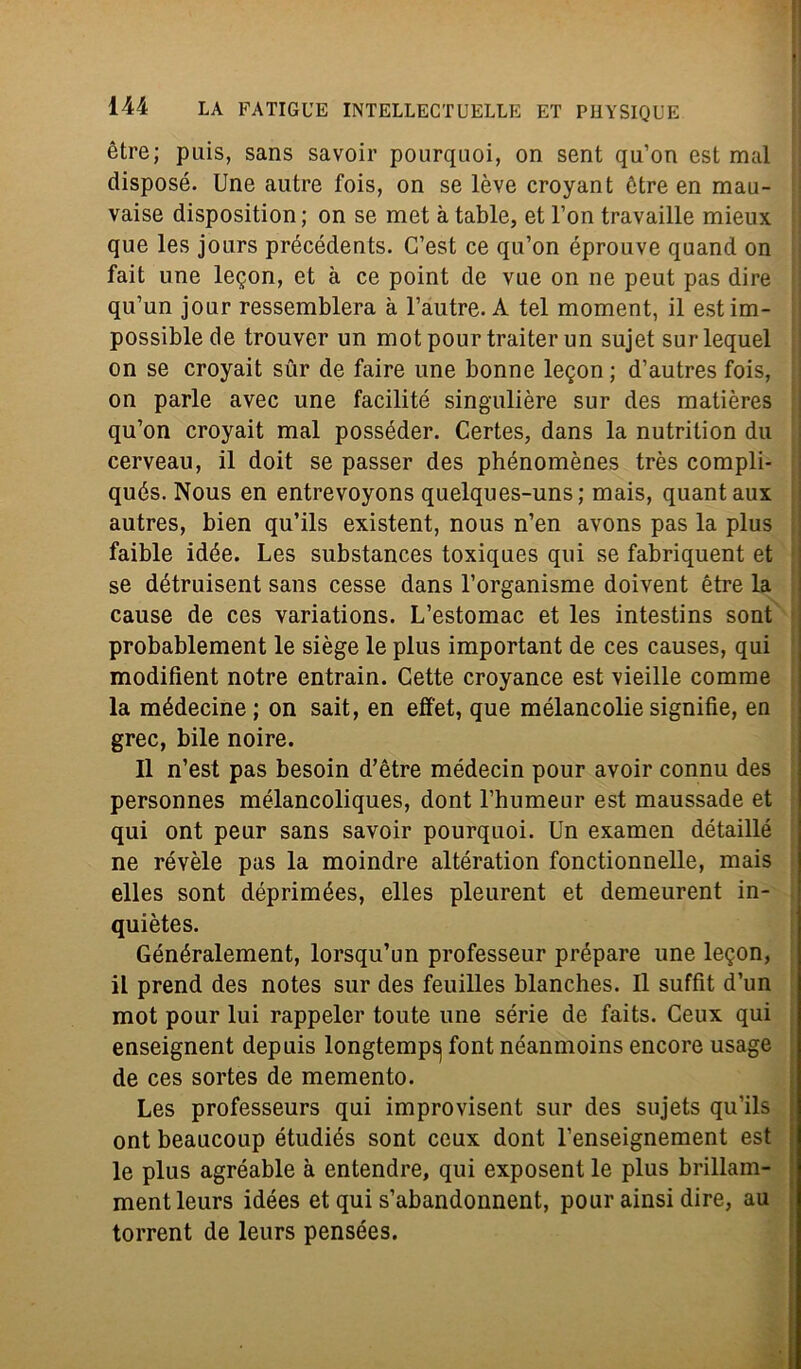 ètre; puis, sans savoir pourquoi, on sent qu’on est mal disposò. Une autre fois, on se lève croyant ótre en mau- vaise disposition; on se met à table, et l’on travaille mieux que les jours précédents. C’est ce qu’on éprouve quand on fait une legon, et à ce point de vue on ne peut pas dire qu’un jour ressemblera à l’autre. A tei moment, il estim- possiblede trouver un motpourtraiterun sujet surlequel on se croyait sur de faire une bonne legon ; d’autres fois, on parie avec une facilitò singulière sur des matières qu’on croyait mal posséder. Certes, dans la nutrition dii cerveau, il doit se passer des phénomènes très compli- qués. Nous en entrevoyons quelques-uns; mais, quantaux autres, bien qu’ils existent, nous n’en avons pas la plus faible idée. Les substances toxiques qui se fabriquent et se détruisent sans cesse dans l’organisme doivent ótre la cause de ces variations. L’estomac et les intestins sont probablement le siège le plus important de ces causes, qui modifient notre entrain. Cette croyance est vieille comme la médecine ; on sait, en efi'et, que mélancolie signifie, en grec, bile noire. Il n’est pas besoin d’ètre médecin pour avoir connu des personnes mélancoliques, dont l’humeur est maussade et qui ont peur sans savoir pourquoi. Un examen détaillé ne révèle pas la moindre altération fonctionnelle, mais elles sont déprimées, elles pleurent et demeurent in- quiètes. Généralement, lorsqu’un professeur prépare une legon, il prend des notes sur des feuilles blanches. Il suffìt d’un mot pour lui rappeler toute une sèrie de faits. Ceux qui enseignent depuis longtemp^ font néanmoins encore usage de ces sortes de memento. Les professeurs qui improvisent sur des sujets qu’ils ont beaucoup étudiés sont ceux dont l’enseignement est le plus agréable à entendre, qui exposent le plus brillam- mentleurs idées et qui s’abandonnent, pour ainsi dire, au torrent de leurs pensées.