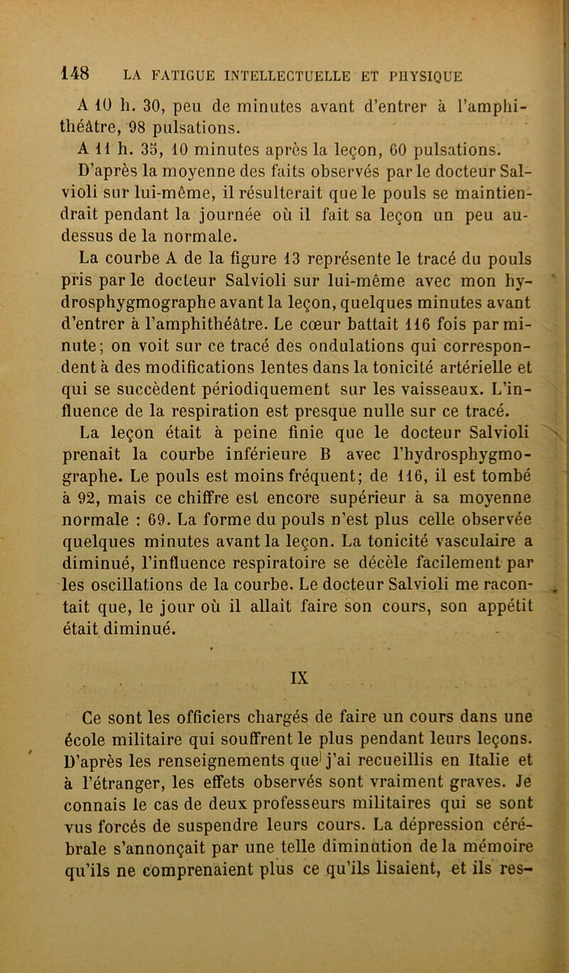 A 10 h. 30, peu de minutes avant d’entrer à l’amplii- tliéàtre, 98 pulsations. A 11 h. 33, 10 minutes apròs la legon, 00 pulsations. D’après la moyenne des faits observés par le docteur Sai- violi sur lui-mème, il resulterai! que le pouls se maintien- drait pendant la journée où il fait sa legon un peu au- dessus de la normale. La courbe A de la figure 13 représente le tracé du pouls pris parie docteur Salvioli sur lui-méme avec mon hy- drosphygmographe avant la legon, quelques minutes avant d’entrer à l’amphithéàtre. Le coeur battait 116 fois par mi- nute; on voit sur ce tracé des ondulations qui correspon- dent à des modifications lentes dans la tonicité artérielle et qui se succèdent périodiquement sur les vaisseaux. L’in- fluence de la respiration est presque nulle sur ce tracé. La legon était à peine finie que le docteur Saivioli prenait la courbe inférieure B avec l’hydrosphygmo- graphe. Le pouls est moins fréquent; de 116, il est tombé à 92, mais ce chiffre est encore supérieur à sa moyenne normale : 69. La forme du pouls n’est plus celle observée quelques minutes avant la legon. La tonicité vasculaire a diminué, 1’intluence respiratoire se décèle facilement par les oscillations de la courbe. Le docteur Salvioli me racon- tait que, le jour où il allait faire son cours, son appétit était diminué. IX Ce sont les officiers chargés de faire un cours dans une école militaire qui soufFrent le plus pendant leurs legons. D’après les renseignements que1 j’ai recueillis en Italie et à l’étranger, les etFets observés sont vraiment graves. Je connais le cas de deux professeurs militaires qui se sont vus forcés de suspendre leurs cours. La dépression céré- brale s’annongait par une telle diminution de la mémoire qu’ils ne comprenaient plus ce qu’ils lisaient, et ils res-