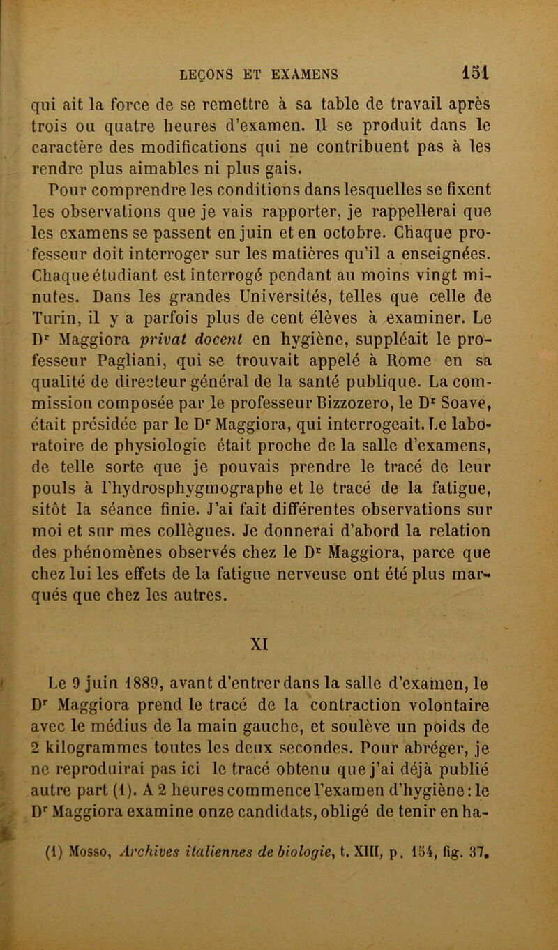 qui ait la force de se remettre à sa table de travail après trois oli quatre heures d’examen. Il se produit dans le caractère des raodifications qui ne contribuent pas à les rendre plus aimables ni plus gais. Pour comprendre les conditions dans lesquelles se fixent les observations que je vais rapporter, je rappellerai que les examensse passent enjuin eten octobre. Chaque pro- fesseur doit interroger sur les matières qu’il a enseignées. Chaque étudiant est interrogé pendant au moins vingt mi- nutes. Dans les grandes Universités, telles que celle de Turin, il y a parfois plus de cent élèves à examiner. Le Dr Maggiora privai docenl en hygiène, suppléait le pro- fesseur Pagliani, qui se trouvait appelé à Rome en sa qualité de directeur général de la sante publique. La com- mission composée par le professeur Bizzozero, le Dr Soave, était présidée par le Dr Maggiora, qui interrogeait. Le labo- ratoire de physiologic était procbe de la salle d’examens, de telle sorte que je pouvais prendre le tracé de lem* pouls à l’hydrosphygmographe et le tracé de la faligue, sitòt la séance finie. J’ai fait diflférentes observations sur moi et sur mes collègues. Je donnerai d’abord la relation des phénomènes observés chez le Dr Maggiora, parce que chez lui les effets de la fatigue nerveuse ont été plus mar- qués que chez les autres. XI Le 9 juin 1889, avant d’entrerdans la salle d’examen, le Dr Maggiora prend le tracé de la contraction volontaire avec le médius de la main gauche, et soulève un poids de 2 kilogrammes toutes les deux secondes. Pour abréger, je ne reproduirai pas ici le tracé obtenu que j’ai déjà publié autre part (1). A 2 heures commence l’examen d’hygiène:le Dr Maggiora examine onze candidats, obligé de tenir en ha- (1) Mosso, Archives ilaliennes de biologie, t. XIII, p. 154, fig. 37,