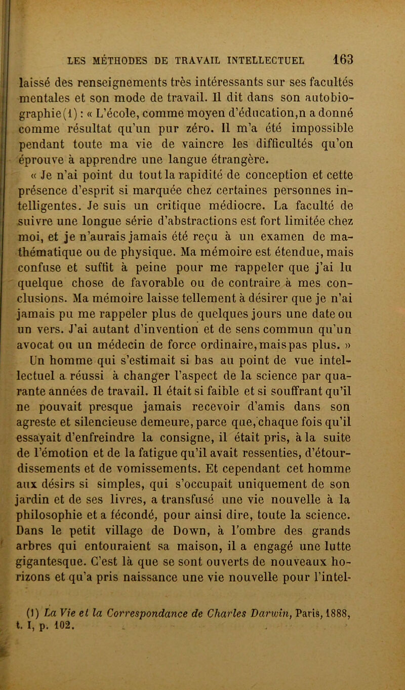 laissé des renseignements très intéressants sur ses facultés mentales et son mode de travail. Il dit dans son autobio- graphie(l) : « L’école, comme moyen d’éducation,n a donne comme résultat qu’un pur zèro. 11 m’a été impossible pendant toute ma vie de vaincre les difficultés qu’on éprouve à apprendre line langue étrangère. « Je n’ai point du toutla rapidité de conception et cette présence d’esprit si marquée chez certaines personnes in- telligentes. Je suis un critique médiocre. La faculté de suivre une longue sèrie d’abstractions est fort limitée chez moi, et je n’aurais jamais été regu à un examen de ma- thématique ou de physique. Ma mémoire est étendue, mais confuse et suftit à peine pour me rappeler que j’ai lu quelque chose de favorable ou de contraire à mes con- clusions. Ma mémoire laisse tellement à désirer que je n’ai jamais pu me rappeler plus de quelques jours une dateou un vers. J’ai autant d’invention et de sens commun qu’un avocat ou un médecin de force ordinaire,maispas plus. » Un homme qui s’estimait si bas au point de vue intel- lectuel a réussi à changer l’aspect de la Science par qua- rante années de travail. Il était si faible et si souffrant qu’il ne pouvait presque jamais recevoir d’amis dans son agreste et silencieuse demeure, parce que, chaque fois qu’il essayait d’enfreindre la consigne, il était pris, à la suite de l’émotion et de la fatigue qu’il avait ressenties, d’étour- dissements et de vomissements. Et cependant cet homme aux désirs si simples, qui s’occupait uniquement de son jardin et de ses livres, a transfusé une vie nouvelle à la philosophie et a fécondé, pour ainsi dire, toute la Science. Dans le petit village de Down, à l'ombre des grands arbres qui entouraient sa maison, il a engagé une lutte gigantesque. G’est là que se sont ouverts de nouveaux ho- rizons et qu’a pris naissance une vie nouvelle pour l’intel- (1) La Vie et la Correspondance de Charles Darwin, Paris, 1888, t. I, p. 102.