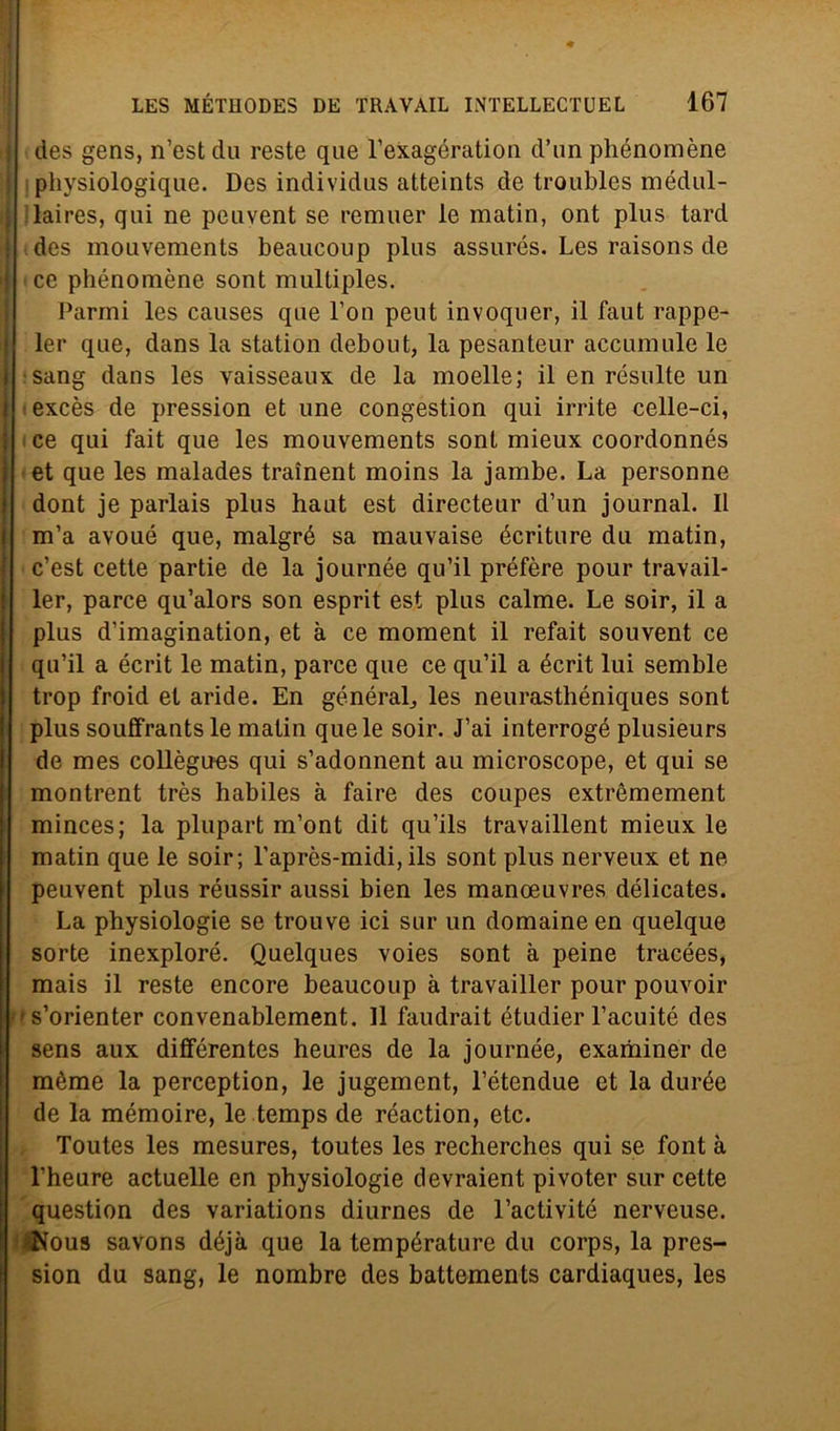 des gens, n’est du reste que l’exagération d’nn phénomène ! physiologique. Des individus atteints de troubles médul- laires, qui ne peuvent se remuer le matin, ont plus tard i des mouvements beaucoup plus assurés. Les raisons de 1 ce phénomène sont multiples. Parmi les causes que l’on peut invoquer, il faut rappe- ler que, dans la station debout, la pesanteur accumule le sang dans les vaisseaux de la moelle; il en résulte un excès de pression et une congestion qui irrite celle-ci, ce qui fait que les mouvements sont mieux coordonnés et que les malades traìnent moins la jambe. La personne dont je parlais plus haut est directeur d’un journal. Il m’a avoué que, malgré sa mauvaise écriture du matin, c’est cette partie de la journée qu’il préfère pour travail- ler, parce qu’alors son esprit est plus calme. Le soir, il a plus d’imagination, et à ce moment il refait souvent ce qu’il a écrit le matin, parce que ce qu’il a écrit lui semble trop froid et aride. En générab, les neurasthéniques sont plus souffrantsle matin que le soir. J’ai interrogò plusieurs de mes collègues qui s’adonnent au microscope, et qui se montrent très habiles à faire des coupes extrèmement minces; la plupart m’ont dit qu’ils travaillent mieux le matin que le soir; l’après-midi, ils sont plus nerveux et ne peuvent plus réussir aussi bien les manoeuvres délicates. La physiologie se trouve ici sur un domaine en quelque sorte inexploré. Quelques voies sont à peine tracées, mais il reste encore beaucoup à travailler pour pouvoir '•s’orienter convenablement. Il faudrait étudier l’acuité des sens aux différentes heures de la journée, examiner de mème la perception, le jugement, l’étendue et la durée de la mémoire, le temps de réaction, etc. Toutes les mesures, toutes les recherches qui se font à l’heure actuelle en physiologie devraient pivoter sur cette question des variations diurnes de l’activité nerveuse. tNous savons déjà que la température du corps, la pres- sion du sang, le nombre des battements cardiaques, les