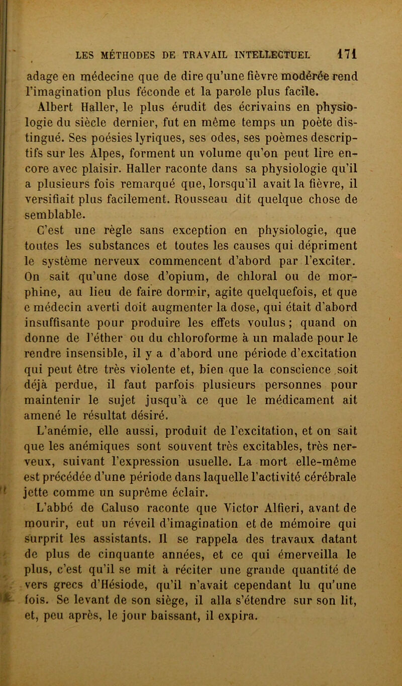 adage en médecine que de dire qu’une fièvre modérée rend l’imagination plus féconde et la parole plus facile. Albert Haller, le plus érudit des écrivains en physio- logie du siècle dernier, fut en mème temps un poète dis- tingue. Ses poésies lyriques, ses odes, ses poèmes descrip- tifs sur les Alpes, forment un volume qu’on peut lire en- core avec plaisir. Haller raconte dans sa physiologie qu’il a plusieurs fois remarqué que, lorsqu'il avait la fièvre, il versifiait plus facilement. Rousseau dit quelque chose de semblable. C’est une règie sans exception en physiologie, que toutes les substances et toutes les causes qui dépriment le système nerveux commencent d’abord par l’exciter. On sait qu’une dose d’opium, de chloral ou de mor- phine, au lieu de faire dormir, agite quelquefois, et que e médecin averti doit augmenter la dose, qui était d'abord insuffìsante pour produire les effets voulus ; quand on donne de l’éther ou du chloroforme à un malade pour le rendre insensible, il y a d’abord une période d’excitation qui peut ètre très violente et, bien que la conscience soit déjà perdue, il faut parfois plusieurs personnes pour maintenir le sujet jusqu’à ce que le médicament ait amené le résultat désiré. L’anémie, elle aussi, produit de l’excitation, et on sait que les anémiques sont souvent très excitables, très ner- veux, suivant l’expression usuelle. La mort elle-mème est précédée d’une période dans laquelle l’activité cérébrale ' jctte comme un suprème éclair. L’abbé de Caluso raconte que Victor Alfieri, avant de mourir, eut un réveil d’imagination et de mémoire qui surprit les assistants. Il se rappela des travaux datant de plus de cinquante années, et ce qui émerveilla le plus, c’est qu’il se mit à réciter une grande quantité de vers grecs d’Hésiode, qu’il n’avait cependant lu qu’une *1 fois. Se levant de son siège, il alla s’étendre sur son lit, et, peu après, le jour baissant, il expira.