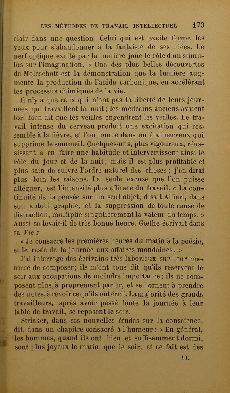 clair dans une question. Celili qui est excité ferme les yeux pour s’abandonner à la fantaisie de ses idées. Le nerf optique excité par la lumière joue le ròled’un stimu- lus sur Timagination. « Une des plus belles découvertes de Moleschott est la démonstration que la lumière aug- mente la production de l’acide carbonique, en accélérant les processus chimiques de la vie. Il n’y a que ceux qui n’ont pas la liberté de leurs jour- nées qui travaillent la nuit; les médecins anciens avaient fort bien dit que les veilles engendrent les veilles. Le tra- vail intense du cerveau produit une excitation qui res- semble à la fièvre, et l’on tombe dans un état nerveux qui supprime le sommeil. Quelques-uns, plus vigoureux, réus- sissent à en faire une habitude et intervertissent ainsi le ròle du jour et de la nuit; mais il est plus profitable et plus sain de suivre l’ordre naturel des choses ; j’en dirai plus loin les raisons. La seule excuse que l’on puisse alléguer, est l’intensité plus efficace du travail. « La con- tinuité de la pensée sur un seul objet, disait Alfieri, dans son autobiographie, et la suppression de toute cause de distraction, multiplie singulièrement la valeur dutemps. » Aussi se levait-il de très bonne heure. Goethe écrivait dans sa Vie : « Je consacre les premières heures du matin à la poesie, et le reste de la journée aux affaires mondaines. » J’ai interrogò des écrivains très laborieux sur leur ma- nière de composer; ils m’ont tous dit qu’ils réservent le soir aux occupations de moindre importance; ils ne com- posent plus,à proprement parler, et sebornent à prendre des notes,àrevoircequ'ilsontécrit.Lamajoritó des grands travailleurs, après avoir passé toute la journée à leur table de travail, se reposent le soir. Stricker, dans ses nouvelles études sur la conscience, , dit, dans un chapitre consacrò àl’humeur: « En général, les hommes, quand ils ont bien et suffisamment dormi, sont plus joyeux le matin que le soir, et ce fait est des io.