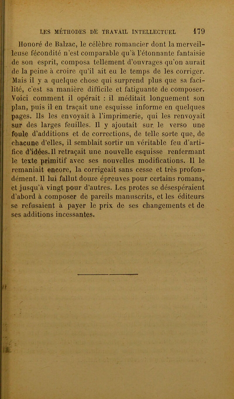 Ilonoré de Balzac, le cèlebre romancier clont lamerveil- leuse fécondité n’est comparable qu’à l’étonnante fantaisie de son esprit, composa tellement d’ouvrages qu’on aurait de la peine à croire qu’il ait eu le temps de les corriger. Mais il y a quelque chose qui surprend plus que sa faci- litò, c'est sa manière difficile et fatiguante de composer. Voici comment il opérait : il méditait longuement son pian, puis il en tragait une esquisse informe en quelques pages. Ils les envoyait à l’imprimerie, qui les renvoyait sur des larges feuilles. Il y ajoutait sur. le verso une foule d’additions et de corrections, de telle sorte que, de chacune d’elles, il semblait sortir un véritable feu d’arti- fice d’idées.Il retragait une nouvelle esquisse renfermant le texte primitif avec ses nouvelles modificalions. 11 le remaniait encore, la corrigeait sans cesse et très profon- dément. Il lui fallut douze épreuves pour certains romans, et jusqu’à vingt pour d’autres. Les protes se désespéraient d’abord à composer de pareils manuscrits, et les éditeurs se refusaient à payer le prix de ses changements et de ses additions incessantes.