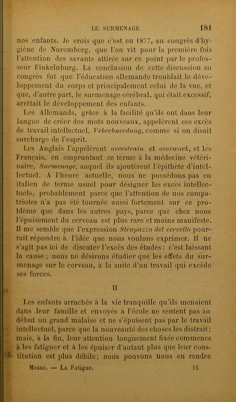 nos enfants. Je crois que c’est en 18/7, au congrès d’hy- giòne de Nuremberg, que l’on vit pour la première fois rattention des savants attirée sur ce point parie profes- seur Finkelnburg. La conclusion de cette discussion au congrès fui que l’éducation allemande troublait le déve- loppement du corps et principalement celui de la vue, et que, d’autre part, le surmenage cérébral, qui était excessif, arrètait le développement des enfants. Les Allemands, gràce à la facilitò qu’ils ont dans leur langue de créer des mots nonveaux, appelèrent ces excès de travail intellectuel, Veberbuerdung, cornine si on disait surcharge de l’esprit. Les Anglais l’appelèrent overslrain et overworlc, et Ics Francais, en empruntant ce terme à la médecine vétéri- naire. Surmenage, auquel ils ajoutèrent l’épithète d’intel- lectuel. A Fheure actuelle, nous ne possédons pas en italien de terme usuel pour désigner les excès intellec- tuels, probablement parce que l’attention de nos compa- triotes n’a pas été tournée aussi fortement sur ce pro- blème que dans les autres pays, parce que chez nous Fépuisement du cerveau est plus rare etmoins manifeste. Il me semble que l’expression Strapazzo del cervello pour- rait répondre à l’idée que nous voulons exprimer. Il ne s’agit pas ici de discuter l’excès des études : c’est laissant la cause ; nous ne désirons étudier que les effets du sur- menage sur le cerveau, à la suite d’un travail qui excède ses forces. Les enfants arrachés à la vie tranquille qu’ils menaient dans leur famille et envoyés à Fecole ne sentent pas au début un grand malaise et ne s’épuisent pas par le travail intellectuel, parce que la nouveauté des choses les distrait; mais, à la fin, leur attention longuement tixée commence . . à les fatiguer et à les épuiser d’autant plus que leur cons- * titution est plus débile; nous pouvons nous en rendre Mosso. — La Fatigue. 11