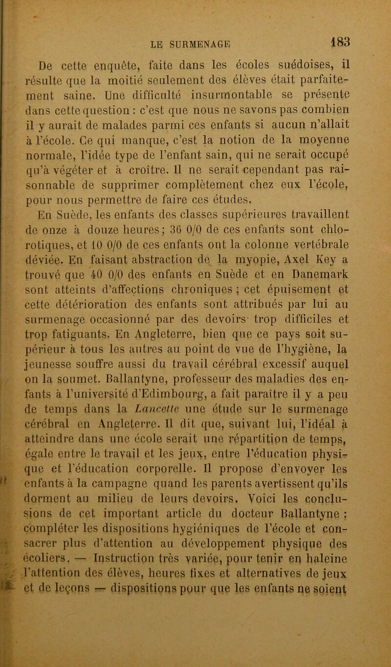 De cette enquète, faite dans les écoles suédoises, il résulte qui e la moitié seulement des élèves était parfaite- ment saine. Une difficultó insurmontable se présente dans cette question : c’est que nous ne savons pas combien il y aurait de malades parrai ces enfants si ancun n’allait à Fècole. Ce qui manque, c’est la notion de la moyenne normale, l’idée type de l’enfant sain, qui ne serait occupò qu’à végéter et à croìtre. 11 ne serait cependant pas rai- sonnable de supprimer complètement chez eux l’école, pour nous permettre de faire ces études. En Suède, les enfants des classes supérieures travaillent de onze à douze heures; 36 0/0 de ces enfants sont chlo- rotiques, et 10 0/0 de ces enfants ont la colonne vertebrale déviée. En faisant abstraction de la rayopie, Axei Key a trouvé que 40 0/0 des enfants en Suède et en Danemark sont atteints d’affections chroniques ; cet épuisement et cette détérioration des enfants sont attribués par lui au surmenage occasionné par des devoirs- trop diffìciles et trop fatiguants. En Angleterre, bien que ce pays soit su- périeur à tous les autres au point de vue de l’hygiène, la jeunesse souffre aussi du travail cérébral excessif auquel on la soumet. Ballantyne, professeur des maladies des en- fants à l’universitó d’Edimbonrg, a fait paraitre il y a peu de temps dans la Lancette une étude sur le surmenage cérébral en Angleterre. Il dit que, suivant lui, l’idéal à atteindre dans une école serait une répartition de temps, égale entre le travail et les jeux, entre l’éducation physi- que et l’éducation corporelle. Il propose d’envoyer les enfants à la campagne quand les parents avertissent qu’ils dorment au milieu de leurs devoirs. Voici les conclu- sions de cet important article du docteur Ballantyne : compléter les dispositions hygióniques de Fècole et con- sacrer plus d’attention au déve.loppement pbysique des écoliers. — Instruction très variée, pour lenir en haleine Fattention des élèves, heures tixes et alternatives de jeux & et de leQons — dispositions pour que les enfants ne soient