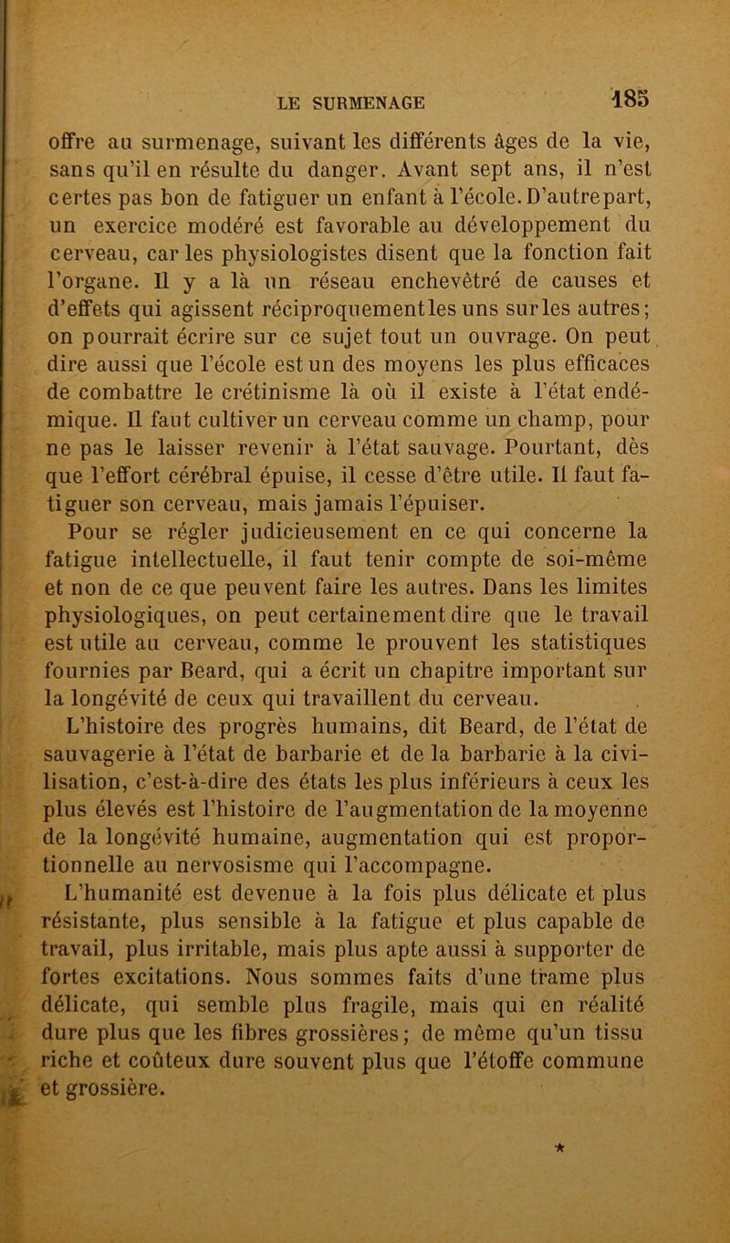 offre au surmenage, suivant les différents àges de la vie, sans qu’il en résulte du danger. Àvant sept ans, il n’est certes pas bon de fatiguer un enfant à l’école. D’autrepart, un exercice modéré est favorable au développement du cerveau, carles physiologistes disent que la fonction fait Porgane. Il y a là un réseau enchevètré de causes et d’effets qui agissent réciproquementlesuns surles autres; on pourrait écrire sur ce sujet tout un ouvrage. On peut dire aussi que Fècole est un des moyens les plus efficaces de combattre le crétinisme là où il existe à l’état endé- mique. Il faut cultiverun cerveau comme un champ, pour ne pas le laisser revenir à l’état sauvage. Pourtant, dès que l’effort cérébral épuise, il cesse d’ètre utile. Il faut fa- tiguer son cerveau, mais jamais l’épuiser. Pour se régler judicieusement en ce qui concerne la fatigue intellectuelle, il faut tenir compte de soi-méme et non de ce que peuvent faire les autres. Dans les limites physiologiques, on peut certainement dire que le travail est utile au cerveau, comme le prouvent les statistiques fournies par Beard, qui a écrit un chapitre important sur la longévité de ceux qui travaillent du cerveau. L’histoire des progrès humains, dit Beard, de l’état de sauvagerie à l’état de barbarie et de la barbarie à la civi- lisation, c’est-à-dire des états les plus inférieurs à ceux les plus élevés est l’histoire de l’augmentation de lamoyenne de la longévité humaine, augmentation qui est propor- tionnelle au nervosisme qui l’accompagne.  L ’humanité est devenue à la fois plus délicate et plus résistante, plus sensible à la fatigue et plus capable de travail, plus irritable, mais plus apte aussi à supporter de fortes excitations. Nous sommes faits d’une trame plus délicate, qui semble plus fragile, mais qui en réalité dure plus que les fibres grossières; de mòme qu’un tissu - riche et coùteux dure souvent plus que l’étotfe commune et grossière.