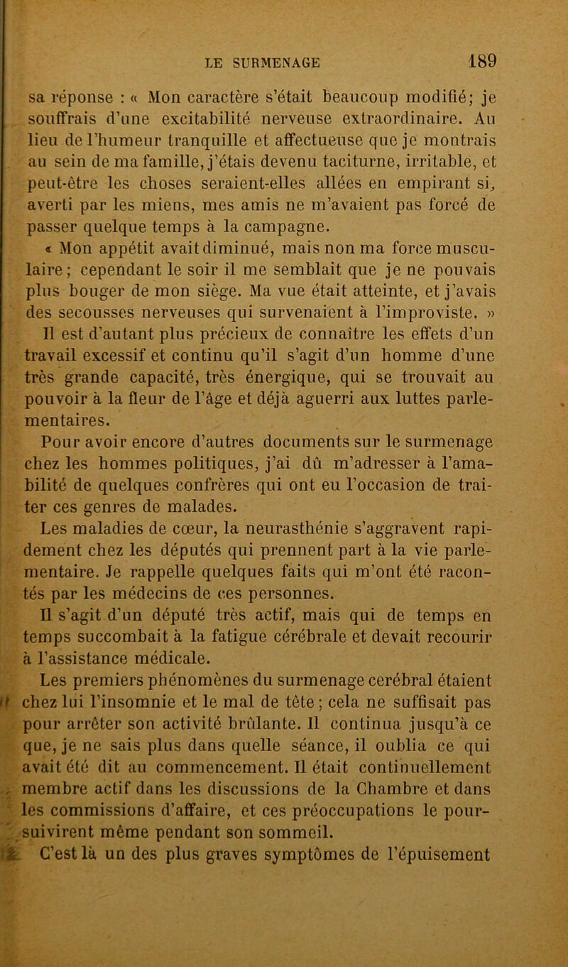 sa réponse : « Mon caractère s’était beaucoup modifié; je souffrais d’une excitabilité nerveuse extraordinaire. Au lieu del’humeur tranquille et affectueuse que je montrais au sein de ma famille, j’étais devenu taciturne, irritable, et peut-ètre Ics clioses seraient-elles allées en empirant si, averti par les iniens, mes amis ne m’avaient pas forcé de passer queìque temps à la campagne. « Mon appétit avait diminué, mais non ma force muscu- laire; cependant le soir il me semblait que je ne pouvais plus bouger de mon siège. Ma vue était atteinte, et j’avais des secousses nerveuses qui survenaient à l’improviste. » Il est d’autant plus précieux de connaitre les elfets d’un travail excessif et continu qu’il s’agit d’un liomme d’une très grande capacitò, très énergique, qui se trouvait au pouvoir à la fleur de l’àge et déjà aguerri aux luttes parle- mentaires. Pour avoir encore d’autres documents sur le surmenage chez les hommes politiques, j’ai du m’adresser à l’ama- bilité de quelques confrères qui ont eu l’occasion de trai- ter ces genres de malades. Les maladies de coeur, la neurasthénie s’aggravent rapi- dement chez les députés qui prennent part à la vie parle- mentaire. Je rappelle quelques faits qui m’ont été racon- tés par les médecins de ces personnes. Il s’agit d’un deputò très actif, mais qui de temps en temps succombait à la fatigue cérébrale et devait recourir à l’assistance médicale. Les premiers phénomènes du surmenage cerébral étaient it chez lui l’insomnie et le mal de tòte ; cela ne suffisait pas pour arrèter son activité brillante. 11 continua jusqu’à ce que, je ne sais plus dans quelle séance, il oublia ce qui avait été dit au commencemcnt. Il était continuellement , membre actif dans les discussions de la Chambre et dans les commissions d’affaire, et ces pròoccupations le pour- l suivirent mème pendant son sommeil. <& C’est là un des plus graves symptòmes de l’òpuisement