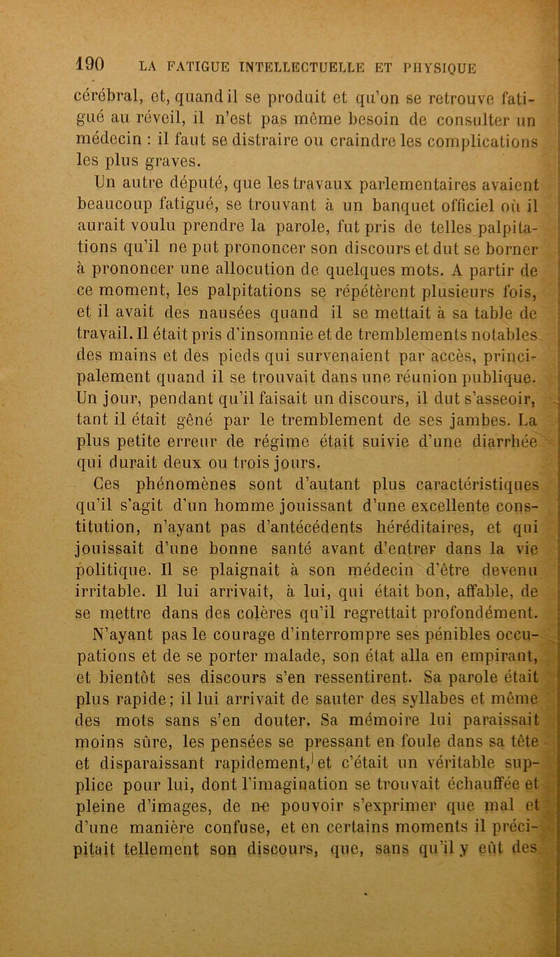 cérébral, et, quand il se produit et qu’on se retrouve fati- gué au réveil, il n’est pas mème besoin de consulter un médecin : il faut se distraire ou craindreles complications les plus graves. Un autre député, que les travaux parlementaires avaient beaucoup fatigué, se trouvant à un banquet officiel où il aurait voulu prendre la parole, futpris de telles palpi ta- tions qu’il ne put prononcer son discours et dut se borner à prononcer une allocution de quelques mots. A partir de ce moment, les palpitations se répétèrent plusieurs fois, et il avait cles nausées quand il se mettait à sa table de travail. Il était pris d’insomnie et de tremblements notables des mains et des pieds qui survenaient par accès, princi- palement quand il se trouvait dans une réunion publique. Un jour, pendant qu’il faisait un discours, il dut s’asseoir, tant il était gène par le tremblement de ses jambes. La plus petite erreur de régime était suivie d’une diarrhée qui durait deux ou trois jours. Ces phénomènes sont d’autant plus caractéristiques qu’il s’agit d’un homme jouissant d’une excellente cons- titution, n’ayant pas d’antécédents héréditaires, et qui jouissait d’une bonne sauté avanfc d’entrer dans la vie politique. Il se plaignait à son médecin d’ètre devenu irritable. Il lui arrivait, à lui, qui était bon, affable, de se mettre dans des colères qu’il regrettait profondément. N’ayant pas le courage d’interrompre ses pénibles occu- pations et de se porter malade, son état alla en empirant, et bientòt ses discours s’en ressentirent. Sa parole était plus rapide; il lui arrivait de sauter des syllabes et mème des mots sans s’en douter. Sa mémoire lui paraissait moins sùre, les pensées se pressant en foule dans sa tète et disparaissant rapidement,1 et c’était un véritable sup- plice pour lui, dont l’imagination se trouvait échauffée et pieine d’images, de ne pouvoir s’exprimer que mal et d’une manière confuse, et en certains moments il preci- pitai tellement son discours, que, sans qu’il y eùt des.