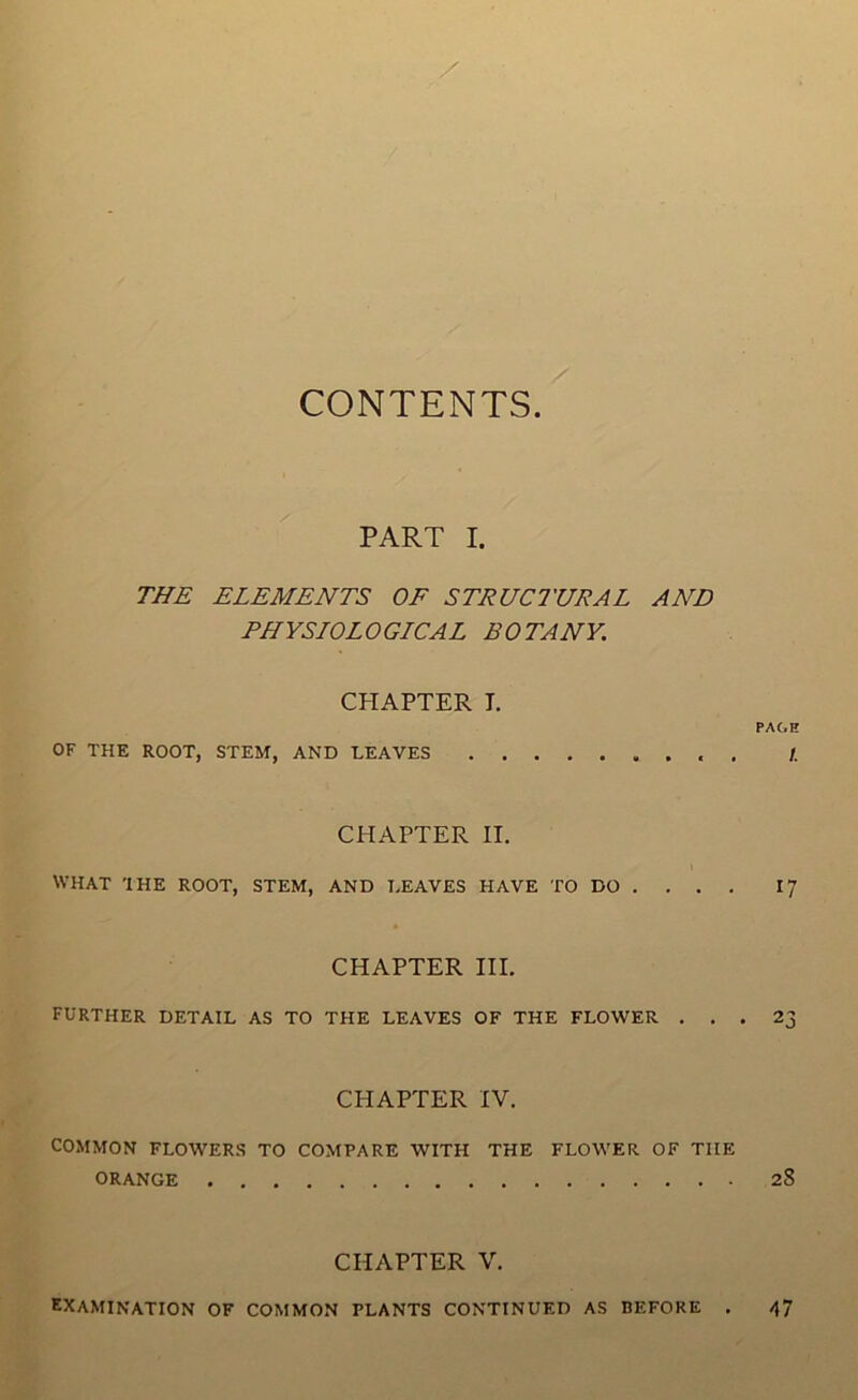 I fT'' CONTENTS. PART I. THE ELEMENTS OF STRUCTURAL AND PHYSLOLOGICAL BOTANY. CHAPTER I. OF THE ROOT, STEM, AND LEAVES CHAPTER II. WHAT THE ROOT, STEM, AND LEAVES HAVE TO DO . , . , CHAPTER III. FURTHER DETAIL AS TO THE LEAVES OF THE FLOWER . . . CHAPTER IV. COMMON FLOWERS TO COMPARE WITH THE FLOWER OF THE ORANGE CHAPTER V. examination of common PLANTS CONTINUED AS BEFORE . PAGH /. 17 23 28 47