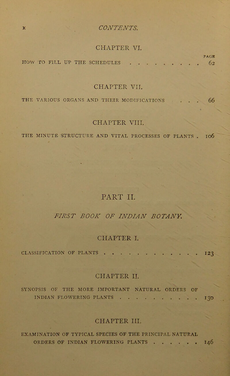 CHAPTER VI. PAGE HOW TO FILL U? THE SCHEDULES 62 CHAPTER VII. THE VARIOUS ORGANS AND THEIR MODIFICATIONS ... 66 CHAPTER VIII. THE MINUTE STRUCTURE AND VITAL PROCESSES OF PLANTS . I06 PART II. FIRST BOOK OF INDIAN BOTANY. CHAPTER I. CLASSIFICATION OF PLANTS 123 CPIAPTER II. SYNOPSIS OF THE MORE IMPORTANT NATURAL ORDERS OF INDIAN FLOWERING PLANTS I30 CHAPTER III. EXAMINATION OF TYPICAL SPECIES OF THE PRINCIPAL NATURAL ORDERS OF INDIAN FLOWERING PLANTS 146