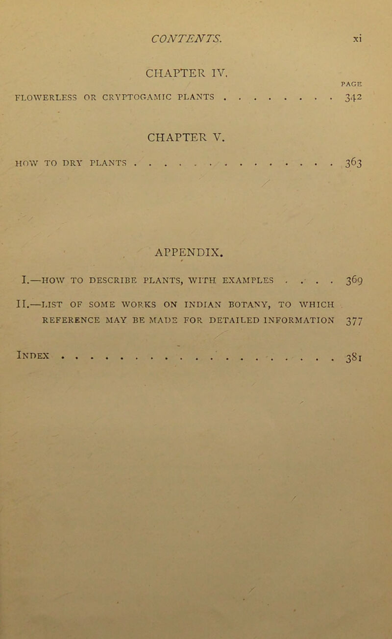 CHAPTER IV. PAGE FLOWERI.ESS OR CRVrTOOAMIC PLANTS 342 CHAPTER V. HOW TO DRY PLANTS 363 / APPENDIX. I.—HOW TO DESCRIBE PLANTS, WITH EXAMPLES .... 369 II.—LIST OF SOME WORKS ON INDIAN BOTANY, TO WHICH REFERENCE MAY BE MADE FOR DETAILED INFORMATION 377 Index