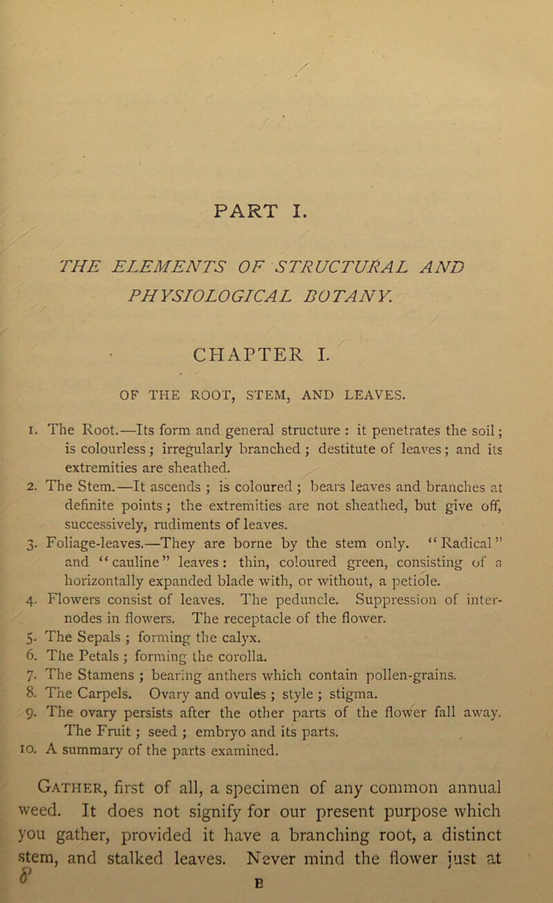 THE ELEMENTS OF STRUCTURAL AND PHYSIOLOGLCAL BOTANY. CHAPTER I. OF THE ROOT, STEM, AND LEAVES. 1. The Root.—Its form and general structui'e : it penetrates the soil; is colourless; irregularly branched ; destitute of leaves; and its extremities are sheathed. ^ 2. The Stem.—It ascends ; is coloured ; bears leaves and branches at definite points; the extremities are not sheathed, but give off, successively, rudiments of leaves. 3. Foliage-leaves.—They are borne by the stem only. “Radical” and ‘ ‘ cauline ” leaves: thin, coloured green, consisting of a horizontally expanded blade with, or without, a petiole. 4. Flowers consist of leaves. The peduncle. Suppression of inter- nodes in flowers. The receptacle of the flower. 5. The Sepals ; forming the calyx. 6. The Petals ; forming the corolla. 7. The Stamens ; bearing anthers which contain pollen-grains. 8. The Carpels. Ovary and ovules ; style ; stigma. 9. The ovary persists after the other parts of the flower fall away. The Fruit; seed ; embryo and its parts. 10. A summary of the parts examined. Gather, first of all, a specimen of any common annual weed. It does not signify for our present purpose which you gather, provided it have a branching root, a distinct stem, and stalked leaves. Never mind the flower just at