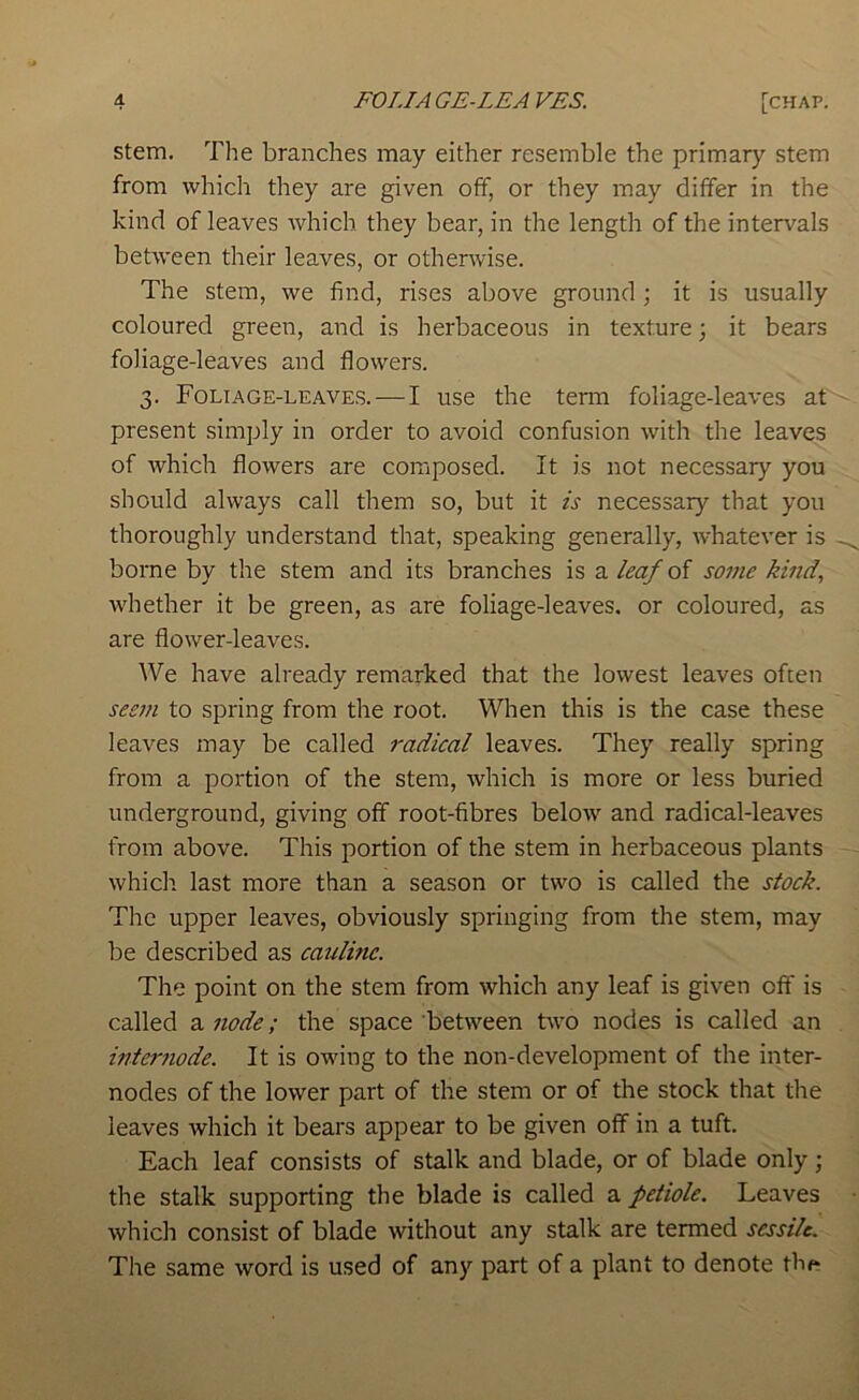 stem. The branches may either resemble the primary stem from which they are given off, or they may differ in the kind of leaves which they bear, in the length of the intervals between their leaves, or otherwise. The stem, we find, rises above ground ; it is usually coloured green, and is herbaceous in texture; it bears foliage-leaves and flowers. 3. Foltage-leave.s. — I use the tenu foliage-leaves at present simply in order to avoid confusion with the leaves of which flowers are composed. It is not necessary you should always call them so, but it is necessary that you thoroughly understand that, speaking generally, whatever is borne by the stem and its branches is a leaf of some kind, whether it be green, as are foliage-leaves, or coloured, as are flower-leaves. We have already remarked that the lowest leaves often seem to spring from the root. When this is the case these leaves may be called radical leaves. They really spring from a portion of the stem, which is more or less buried underground, giving off root-fibres below and radical-leaves from above. This portion of the stem in herbaceous plants which last more than a season or two is called the stock. The upper leaves, obviously springing from the stem, may be described as caidinc. The point on the stem from which any leaf is given off is called a node; the space between two nodes is called an interfiode. It is owing to the non-development of the inter- nodes of the lower part of the stem or of the stock that the leaves which it bears appear to be given off in a tuft. Each leaf consists of stalk and blade, or of blade only; the stalk supporting the blade is called a petiole. Leaves which consist of blade without any stalk are termed sessile. The same word is used of any part of a plant to denote thf^