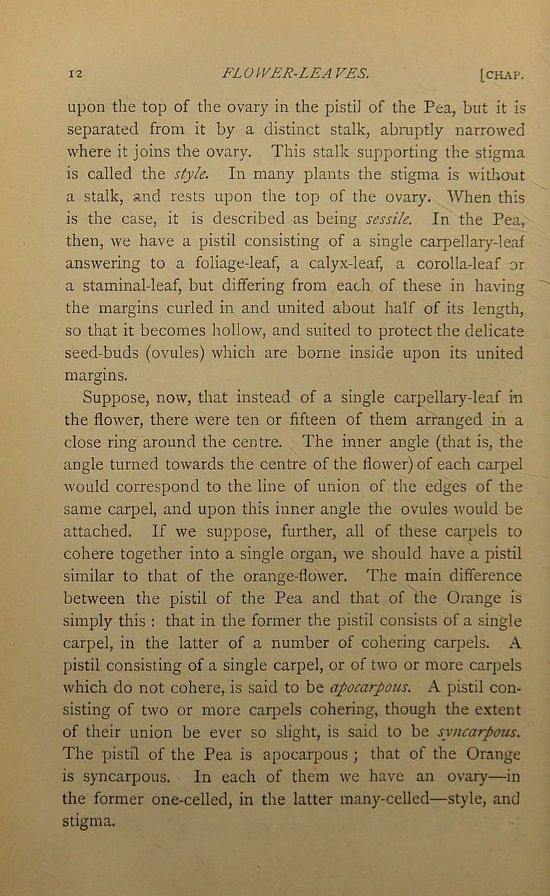 upon the top of the ovary in the pistil of the Pea, but it is separated from it by a distinct stalk, abniptly narrowed where it joins the ovary. This stalk supporting the stigma is called the style. In many plants the stigma is without a stalk, and rests upon the top of the ovary. When this is the case, it is described as being sessile. In the Pea, then, we have a pistil consisting of a single carpellary-leaf answering to a foliage-leaf, a calyx-leaf, a corolla-leaf or a staminal-leaf, but differing from each of these in having the margins curled in and united about half of its length, so that it becomes hollow, and suited to protect the delicate seed-buds (ovules) which are borne inside upon its united margins. Suppose, now, that instead of a single carpellary-leaf in the flower, there were ten or fifteen of them arranged in a close ring around the centre. The inner angle (that is, the angle turned towards the centre of the flower) of each carpel would correspond to the line of union of . the edges of the same carpel, and upon this inner angle the ovules would be attached. If we suppose, further, all of these carpels to cohere together into a single organ, we should have a pistil similar to that of the orange-flower. The main difference between the pistil of the Pea and that of the Orange is simply this : that in the former the pistil consists of a single carpel, in the latter of a number of cohering carpels. A pistil consisting of a single carpel, or of two or more carpels which do not cohere, is said to be apocarpous. A pistil con- sisting of two or more carjDels cohering, though the extent of their union be ever so slight, is said to be syncarpous. The pistil of the Pea is apocarpous ; that of the Orange is syncarpous. In each of them we have an ovary—in the former one-celled, in the latter many-celled—style, and stigma.