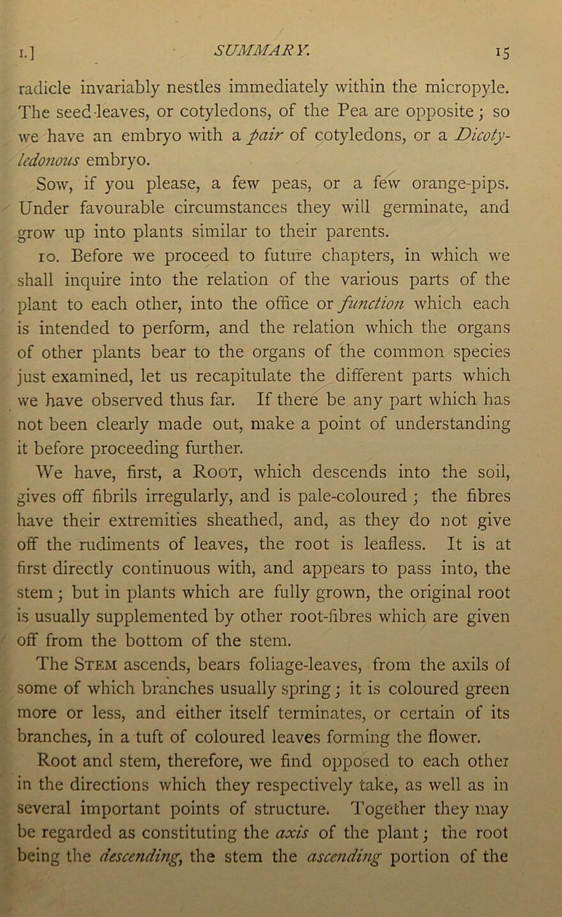 radicle invariably nestles immediately within the micropyle. The seed-leaves, or cotyledons, of the Pea are opposite; so we have an embryo with a J>air of cotyledons, or a Dicoty- ledonous embryo. Sow, if you please, a few peas, or a few orange-pips. Under favourable circumstances they will germinate, and grow up into plants similar to their parents. 10. Before we proceed to future chapters, in which we shall inquire into the relation of the various parts of the plant to each other, into the office or function which each is intended to perform, and the relation which the organs of other plants bear to the organs of the common species just examined, let us recapitulate the different parts which we have observed thus far. If there be any part which has not been clearly made out, make a point of understanding it before proceeding further. We have, first, a Root, which descends into the soil, gives off fibrils irregularly, and is pale-coloured ; the fibres have their extremities sheathed, and, as they do not give off the rudiments of leaves, the root is leafless. It is at first directly continuous with, and appears to pass into, the stem; but in plants which are fully grown, the original root is usually supplemented by other root-fibres which are given off from the bottom of the stem. The Stem ascends, bears foliage-leaves, from the axils of some of which branches usually spring; it is coloured green more or less, and either itself terminates, or certain of its branches, in a tuft of coloured leaves forming the flower. Root and stem, therefore, we find opposed to each other in the directions which they respectively take, as well as in several important points of structure. Together they may be regarded as constituting the axis of the plant; the root being the descending^ the stem the ascending portion of the