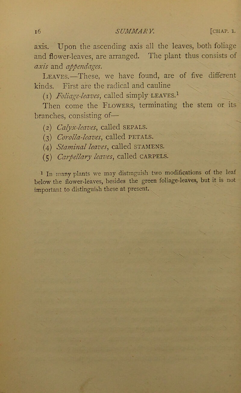 axis. Upon the ascending axis all the leaves, both foliage and flower-leaves, are arranged. The plant thus consists of axis and appendages. Leaves.—These, we have found, are of five different kinds. First are the radical and cauline (1) Foliage-leaves, called simply leaves.^ Then come the Flowers, terminating the stem or its branches, consisting of— (2) Calyx-leaves, called sepals. (3) Corolla-leaves, called petals. (4) Staminal leaves, called stamens. (5) Carpellary leaves, called carpels. 1 In many plants we may distinguish two modifications of the leaf below the flower-leaves, besides the green foliage-leaves, but it is not im.portant to distinguish these at present.