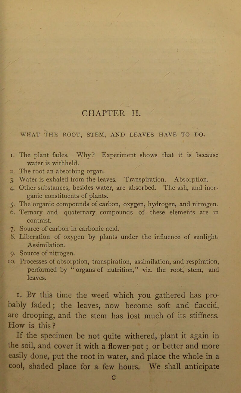 WHAT THE ROOT, STEM, AND LEAVES HAVE TO DO. 1. The plant fades. Why? Experiment shows that it is because water is withheld. ^ 2. The root an absorbing organ. 3. Water is exhaled from the leaves. Transpiration. Absorption. 4. Other substances, besides water, are absorbed. The ash, and inor- ganic constituents of plants. 5. The organic compounds of carbon, oxygen, hydrogen, and nitrogen. 6. Ternary and quaternary compounds of these elements are in contrast. 7. Source of carbon in carbonic acid. 8. Liberation of oxygen by plants under the influence of sunlight. Assimilation. 9. Source of nitrogen. 10. Processes of absorption, transpiration, assimilation, and respiration, performed by “ organs of nutrition,” viz. the root, stem, and leaves. I. By this time the weed which you gathered has pro- bably faded; the leaves, now become soft and flaccid, are drooping, and the stem has lost much of its stiffness. How is this? If the specimen be not quite withered, plant it again in the soil, and cover it with a flower-pot; or better and more easily done, put the root in water, and place the whole in a cool, shaded place for a few hours. We shall anticipate