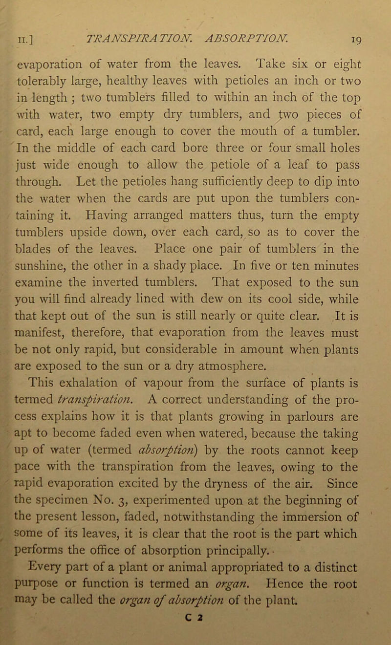 evaporation of water from the leaves. Take six or eight tolerably large, healthy leaves with petioles an inch or two in length ; two tumblers filled to within an inch of the top Avith water, two empty dry tumblers, and two pieces of card, each large enough to cover the mouth of a tumbler. In the middle of each card bore three or four small holes just wide enough to allow the petiole of a leaf to pass through. Let the petioles hang sufficiently deep to dip into the water when the cards are put upon the tumblers con- taining it. Having arranged matters thus, turn the empty tumblers upside down, over each card, so as to cover the blades of the leaves. Place one pair of tumblers in the sunshine, the other in a shady place. In five or ten minutes examine the inverted tumblers. That exposed to the sun you will find already lined with dew on its cool side, while that kept out of the sun is still nearly or quite clear. It is manifest, therefore, that evaporation from the leaves must be not only rapid, but considerable in amount when plants are exposed to the sun or a dry atmosphere. This exhalation of vapour from the surface of plants is termed traiispiration. A correct understanding of the pro- cess explains how it is that plants growing in parlours are apt to become faded even when watered, because the taking up of water (termed ahsorptioii) by the roots cannot keep pace with the transpiration from the leaves, owing to the rapid evaporation excited by the dryness of the air. Since the specimen No. 3, experimented upon at the beginning of the present lesson, faded, notwithstanding the immersion of some of its leaves, it is clear that the root is the part which performs the office of absorption principally. Every part of a plant or animal appropriated to a distinct purpose or function is termed an organ. Hence the root may be called the organ of absorption of the plant.