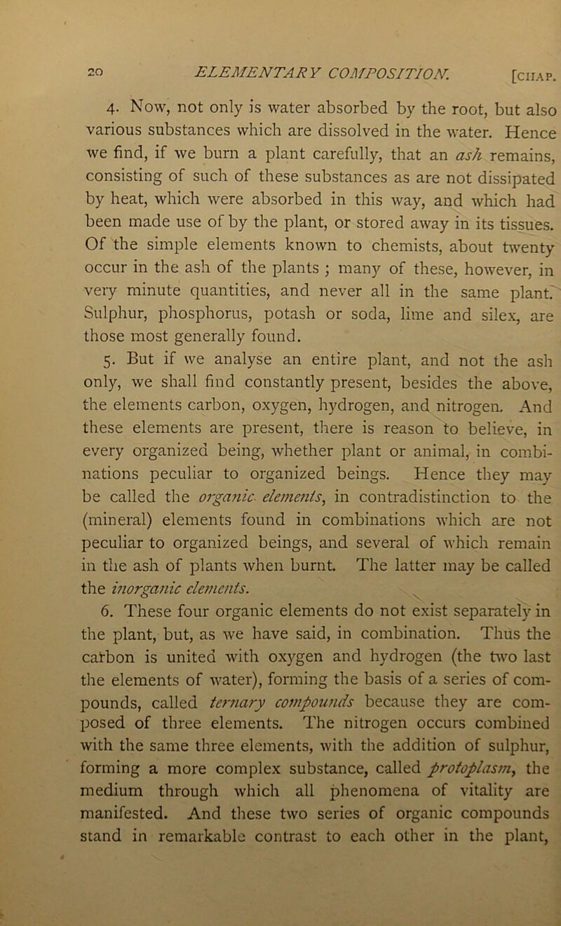 4. Now, not only is water absorbed by the root, but also various substances which are dissolved in the water. Hence we find, if we burn a plant carefully, that an ash remains, consisting of such of these substances as are not dissipated by heat, which were absorbed in this way, and which had been made use of by the plant, or stored away in its tissues. Of the simple elements known to chemists, about twenty occur in the ash of the plants ; many of these, however, in veiy minute quantities, and never all in the same plantr' Sulphur, phosphorus, potash or soda, lime and silex, are those most generally found. 5. But if we analyse an entire plant, and not the ash only, we shall find constantly present, besides the abov'e, the elements carbon, oxygen, hydrogen, and nitrogen. And these elements are present, there is reason to believe, in every organized being, whether plant or animal, in combi- nations peculiar to organized beings. Hence they may be called the orgatiic- ele77ie7iis, in contradistinction to the (mineral) elements found in combinations which are not peculiar to organized beings, and several of which remain in the ash of plants when burnt. The latter may be called the i7iorga7iic clet7ie7its. 6. These four organic elements do not exist separately in the plant, but, as we have said, in combination. Thus the catbon is united with oxygen and hydrogen (the two last the elements of water), forming the basis of a series of com- pounds, called ternary compou7ids because they are com- posed of three elements. The nitrogen occurs combined with the same three elements, with the addition of sulphur, forming a more complex substance, called protoplas77i, the medium through which all phenomena of vitality are manifested. And these two series of organic compounds stand in remarkable contrast to each other in the plant.