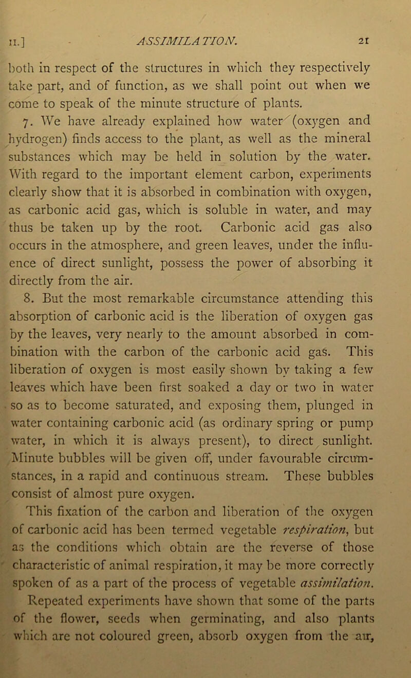 n.] both in respect of the structures in which they respectively take part, and of function, as we shall point out when we come to speak of the minute structure of plants. 7. We have already explained how water^ (oxygen and hydrogen) finds access to the plant, as well as the mineral substances which may be held in solution by the water. With regard to the important element carbon, experiments clearly show that it is absorbed in combination with oxygen, as carbonic acid gas, which is soluble in water, and may thus be taken up by the root. Carbonic acid gas also occurs in the atmosphere, and green leaves, under the influ- ence of direct sunlight, possess the power of absorbing it directly from the air. 8. But the most remarkable circumstance attending this absorption of carbonic acid is the liberation of oxygen gas by the leaves, very nearly to the amount absorbed in com- bination with the carbon of the carbonic acid gaS. This liberation of oxygen is most easily shown by taking a few leaves which have been first soaked a day or two in water • so as to become saturated, and exposing them, plunged in water containing carbonic acid (as ordinary spring or pump water, in which it is always present), to direct sunlight. Minute bubbles will be given off, under favourable circum- stances, in a rapid and continuous stream. These bubbles consist of almost pure oxygen. This fixation of the carbon and liberation of the oxygen of carbonic acid has been termed vegetable respiration, but as the conditions which obtain are the reverse of those characteristic of animal respiration, it may be more correctly spoken of as a part of the process of vegetable assimilation. Repeated experiments have shown that some of the parts of the flower, seeds when germinating, and also plants which are not coloured green, absorb oxygen from the am.