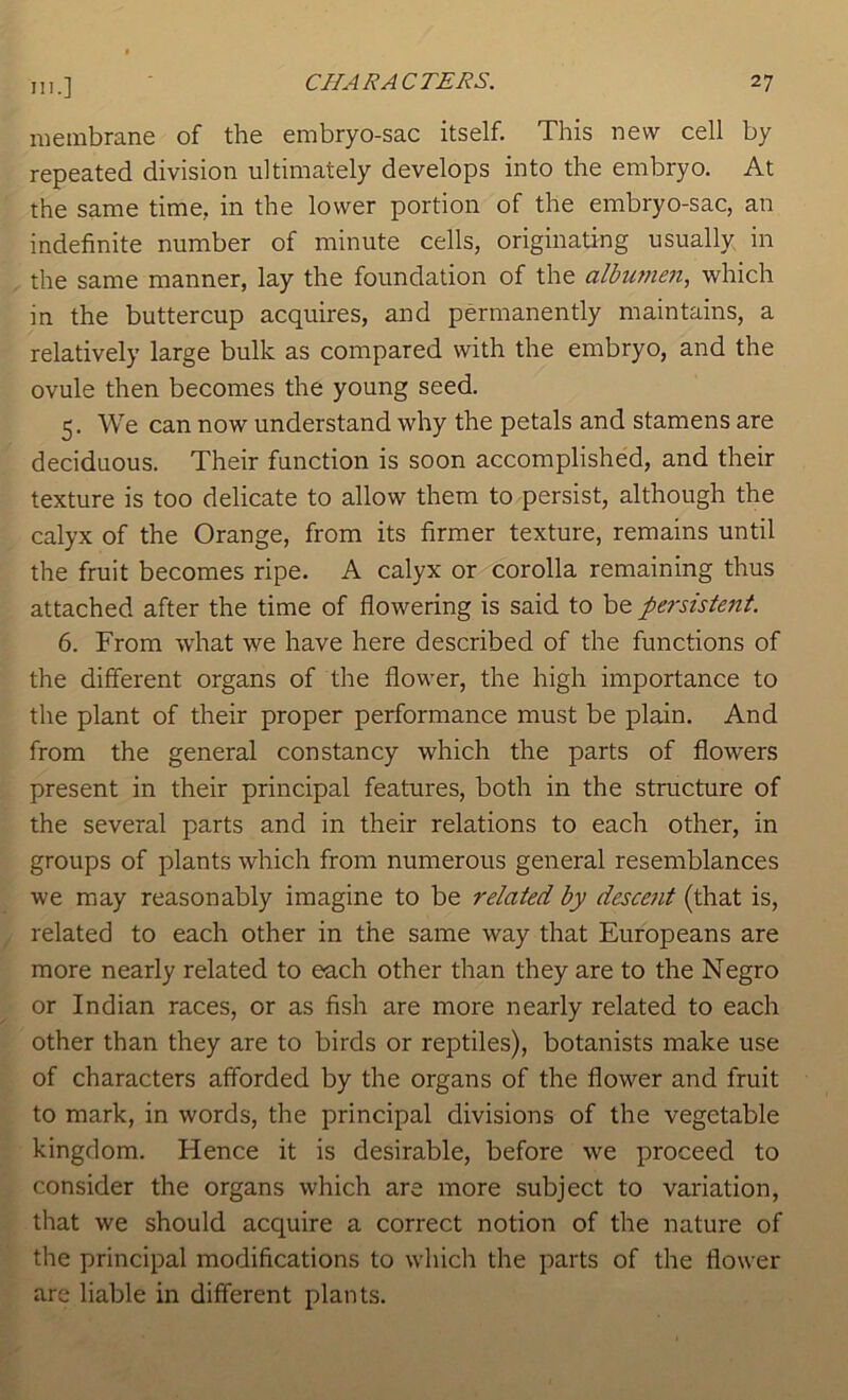 membrane of the embryo-sac itself. This new cell by repeated division ultimately develops into the embryo. At the same time, in the lower portion of the embryo-sac, an indefinite number of minute cells, originating usually in the same manner, lay the foundation of the albuynen, which in the buttercup acquires, and permanently maintains, a relatively large bulk as compared with the embryo, and the ovule then becomes the young seed. 5. We can now understand why the petals and stamens are deciduous. Their function is soon accomplished, and their texture is too delicate to allow them to persist, although the calyx of the Orange, from its firmer texture, remains until the fruit becomes ripe. A calyx or corolla remaining thus attached after the time of flowering is said to be persistent. 6. From wdrat we have here described of the functions of the different organs of the flower, the high importance to the plant of their proper performance must be plain. And from the general constancy which the parts of flowers present in their principal features, both in the structure of the several parts and in their relations to each other, in groups of plants which from numerous general resemblances we may reasonably imagine to be related by descent (that is, related to each other in the same way that Europeans are more nearly related to each other than they are to the Negro or Indian races, or as fish are more nearly related to each other than they are to birds or reptiles), botanists make use of characters afforded by the organs of the flower and fruit to mark, in words, the principal divisions of the vegetable kingdom. Hence it is desirable, before we proceed to consider the organs which are more subject to variation, that we should acquire a correct notion of the nature of the principal modifications to which the parts of the flower are liable in different plants.