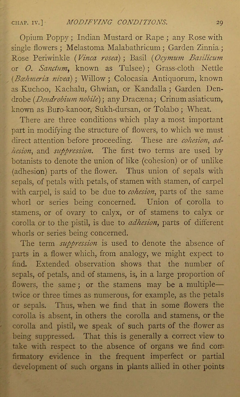 Opium Poppy; Indian Mustard or Rape ; any Rose with single flowers; Melastoma Malabathricum; Garden Zinnia.; Rose Periwinkle (Vmca rosed); Basil (Ocymuni Basilicum or O. Sanctum^ known as Tulsee); Grass-cloth Nettle {B(zhmeria nivea); Willow; Colocasia Antiquorum, known as Kuchoo, Kachalu, Ghwian, or Kandalla ; Garden Den- drobe {Dendrobiiim nobile)-, any Dracsena; Crinum asiaticum, known as Buro-kanoor, Sukh-dursan, or Tolabo; Wlieat. There are three conditions which play a most important pait in modifying the structure of flowers, to which we must direct attention before proceeding. These are cohesion., ad- hesion, and suppression. The first two terms are used by botanists to denote the union of like (cohesion) or of unlike (adhesion) parts of the flower. Thus union of sepals with sepals, of petals with petals, of stamen with stamen, of carpel with carpel, is said to be due to cohesion, parts of the same whorl or series being concerned. Union of corolla to stamens, or of ovary to calyx, or of stamens to calyx or corolla or to the pistil, is due to adhesion, parts of different whorls or series being concerned. The term suppression is used to denote the absence of parts in a flower which, from analogy, we might expect to find. Extended observation shows that the number of sepals, of petals, and of stamens, is, in a large proportion of flowers, the same; or the stamens may be a multiple— twice or three times as numerous, for example, as the petals or sepals. Thus, when we find that in some flowers the corolla is absent, in others the corolla and stamens, or the corolla and pistil^ we speak of such parts of the flower as being suppressed. That this is generally a correct view to take with respect to the absence of organs we find con firmatory evidence in the frequent imperfect or partial development of such organs in plants allied in other points