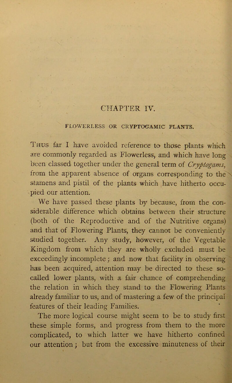 CHAPTER IV. FLOWERLESS OR CRYPTOCTAMIC PLANTS. Thus far I have avoided reference to those plants which are commonly regarded as Flowerless, and which have long been classed together under the general term of Cryptogams, from the apparent absence of organs corresponding to the stamens and pistil of the plants which have hitherto occu- pied our attention. We have passed these plants by because, from the con- siderable difference which obtains between their structure (both of the Reproductive and of the Nutritive organs) and that of Flowering Plants, they cannot be conveniently studied together. Any study, however, of the Vegetable Kingdom from which they are wholly excluded must be exceedingly incomplete; and now that facility in observing has been acquired, attention may be directed to these so- called lower plants, with a fair chance of comprehending the relation in which they stand to tlie Flowering Plants already familiar to us, and of mastermg a few of the principal features of their leading Families. The more logical course might seem to be to study first these simple forms, and progress from them to the more complicated, to which latter we have hitherto confined our attention; but from the e.xcessive minuteness of their