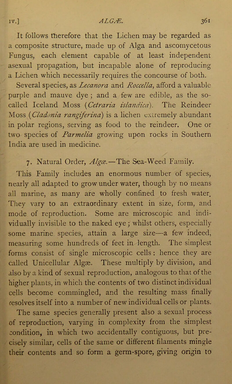 It follows therefore that the Lichen may be regarded as a composite structure, made up of Alga and ascomycetous Fungus, each element capable of at least independent asexual propagation, but incapable alone of reproducing a Lichen which necessarily requires the concourse of both. Several species, as Lecanora and Roccella, afford a valuable purple and mauve dye ; and a few are edible, as the so- called Iceland Moss {Cetraria islandicd). The Reindeer Moss {Cladonia rangiferina) is a lichen extremely abundant in polar regions, serving as food to the reindeer. One or two species of Parmelia growing upon rocks in Southern India are used in medicine. 7. Natural Order, Algce.—The Sea-Weed Family. This Family includes an enormous number of species, nearly all adapted to grow under water, though by no means all marine, as many are wholly confined to fresh water They vary to an extraordinary extent in size, form, and mode of reproduction. Some are microscopic and indi- vidually invisible to the naked eye; whilst others, especially some marine species, attain a large size—a few indeed, measuring some hundreds of feet in length. The simplest forms consist of single microscopic cells: hence they are called Unicellular Algae. These multiply by division, and also by a kind of sexual reproduction, analogous to that of the higher plants, in which the contents of two distinct individual cells become commingled, and the resulting mass finally resolves itself into a number of new individual cells or plants. The same species generally present also a sexual process of reproduction, varying in complexity from the simplest condition, in which two accidentally contiguous, but pre- cisely similar, cells of the same or different filaments mingle their contents and so form, a germ-spore, giving origin to