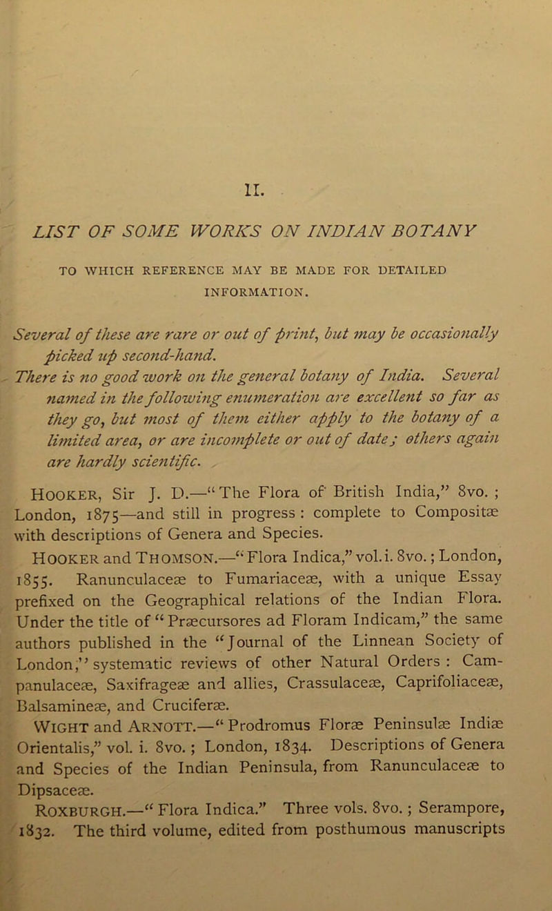 LIST OF SOME WORKS ON INDIAN BOTANY TO WHICH REFERENCE MAY BE MADE FOR DETAILED INFORMATION. Several of these are rare or out of prints but may be occasionally picked ^lp second-hand. There is no good work on the general botany of India. Several named in the following enumeration a7~e excellent so far as they go, but 7nost of them either apply to the botany of a litnited area, or are incomplete or out of date; others again are hardly scietitific. Hooker, Sir J. D.—“The Flora of British India,” 8vo. ; London, 1875—and still in progress : complete to Compositae with descriptions of Genera and Species. Hooker and Thomson.—“Flora Indica,”vol.i. 8vo.; London, 1855. Ranunculaceas to Fumariacese, with a unique Essay prefixed on the Geographical relations of the Indian Flora. Under the title of “ Praecursores ad Floram Indicam,” the same authors published in the “Journal of the Linnean Society of London,” systematic reviews of other Natural Orders: Cam- panulaceae, Saxifrageae and allies, Crassulaceae, Caprifoliaceae, Balsamineae, and Cruciferae. Wight and Arnott.—“ Prodromus Florae Peninsulas Indiae Orientalis,” vol. i. 8vo.; London, 1834. Descriptions of Genera and Species of the Indian Peninsula, from Ranunculaceae to Dipsaceae. Roxburgh.—“ Flora Indica.” Three vols. 8vo.; Serampore, 1832. The third volume, edited from posthumous manuscripts