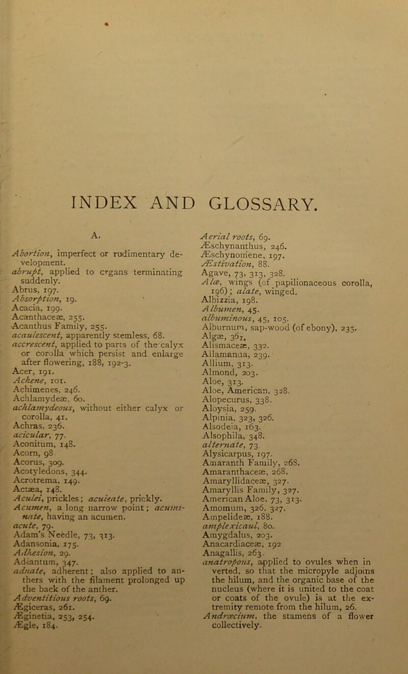 INDEX AND GLOSSARY, A. Abortion, imperfect or rudimentary de- velopment. abrupt, applied to organs terminating suddenly. Abrus, 197. Absorption, 19. Acacia, 199. Acanthacete, 255. Acanthus Family, 255. acaulescent, apparently stemless, 68. accrescent, applied to parts of the caly.x or corolla which persist and enlarge after flowering, 188, 192-3. Acer, 191. Ackene, 101. Achimenes, 246. Achlamydeae, 60. achlamydeous, without either calyx or corolla, 41. Achras, 236. acicular, 77. Aconitum, 148. Acorn, 98 Acorus, 309. Acotyledons, 344. Acrotrema, 149. Actaea, 148. Aculei, prickles; aculeate, prickly. Acumen, a long narrow point; acumi- nate, having an acumen. acute, 79. Adam’s Needle, 73, 313. Adansonia, 175. Ailhesion, 29. Ad-iantum, 347. adnate, adherent; also applied to an- thers with the filament prolonged up the back of tbe anther. A dventitious roots, 69. jEgiceras, 261. iEginetia, 253, 254. iEgle, 184. A erial roots, 69. .^Cschynanthus, 246. iEschynoniene, 197. jEstivation, 88. Agave, 73, 313, 328. Alee, wings (of papilionaceous corolla, 196) ; alate, winged. Albizzia, 198. Albumen, 45. albuminous, 45, 105. Alburnum, sap-wood (of ebony), 235. Algae, 361. Alismaceae, 332. Allamanda, 239. Allium, 313. Almond, 203. Aloe, 313. Aloe, American, 328. Alopecurus, 338. Aloysia, 259. Alpinia, 323, 326. Alsodeia, 163. Alsophila, 348. alternate, 73 Alysicarpus, 197. Amaranth Family, 268. Amaranthacese, 268. Amaryllidacete, 327. Amaryllis Family, 327. American Aloe, 73, 313. Amomum, 326, 327. Ampelidese, i88. amplexicaul, 80. Amygdalus, 203. Anacardiacese, 192 Anagallis, 263. anatropous, applied to ovules when in verted, so that the micropyle adjoins the hilum, and the organic base of tbe nucleus (where it is united to the coat or coats of the ovule) i.s at the ex- tremity remote from the hilum, 26. Androecium, the stamens of a flower collectively.