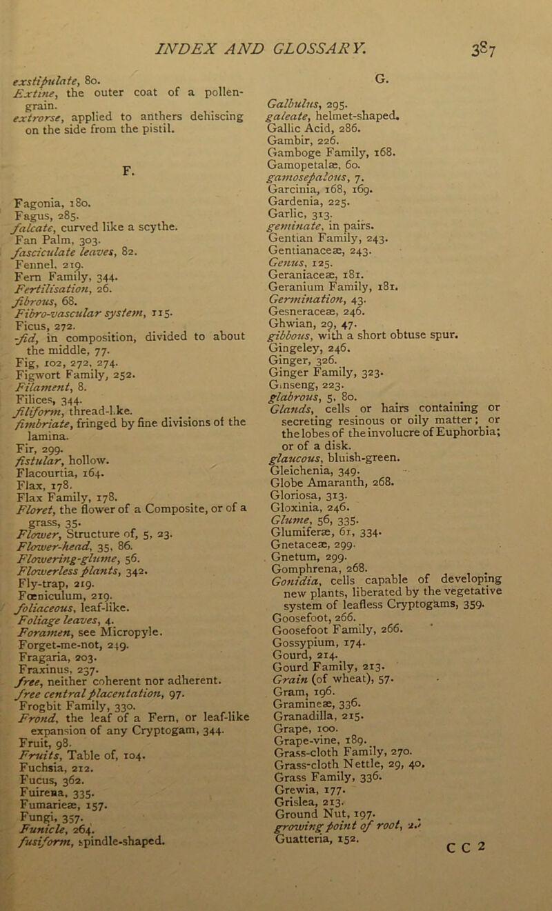 exstipulaie, 8o. £xtine, the outer coat of a pollen- grain. extrorse, applied to anthers dehiscing on the side from the pistil. F. Fagonia, 180. Fagus, 285. falcate, curved like a scythe. Fan Palm, 303. fasciculate leaves, 82. Fennel. 219. Fern Family, 344. Fertilisatioti, 26. fibrous, 68. Fibro-vascular system, 115. Ficus, 272. fid, in composition, divided to about the middle, 77. Fig, 102, 272. 274. Figwort Family^ 252. Filament, 8. Filices, 344. filiform, thread-l.ke. fitnbriate, fringed by fine, divisions of the lamina. Fir, 299. fistular, hollow. Flacourtia, 164. Flax, 178._ Flax Family, 178. Floret, the flower of a Composite, or of a grass, 35. Flower, Structure of, 5, 23. Flower-head, 35, 86. Flowering-glume, 56. Flowerless plants, 342. Fly-trap, 219. Foeniculum, 219. foliaceous, leaf-like. Foliage leaves, 4. Foramen, see Micropyle. Forget-me-not, 249. Fragaria, 203. Fraxinus, 237. free, neither coherent nor adherent. free centralplacentation, 97. Frogbit Family, 330. Frond, the leaf of a Fern, or leaf-like expansion of any Cryptogam, 344. Fruit, 98. Fruits, Table of, 104. Fuchsia, 212. Fucus, 362. Fuirena, 335. Fumariese, 157. Fungi, 357. Funicle, 264. fusiform, spindle-shaped. G. Galbuhts, 295. galeate, helmet-shaped. Gallic Acid, 286. Gambir, 226. Gamboge Familj', 168. Gamopetalse, 60. gamosepalous, 7. Garcinia, 168, 169. Gardenia, 225. Garlic, 313. geminate, in pairs. Gentian Family, 243. Gentianacese, 243. Genus, 125. Geraniacese, 181. Geranium Family, i8i. Germination, 43. Gesneraceae, 246. Ghwian, 29, 47. gibbous, with a short obtuse spur. Gingeley, 246. Ginger, 326. Ginger Family, 323. Ginseng, 223. glabrous, 3, 80. Glands, cells or hairs containing or secreting resinous or oily matter; or the lobes of the involucre of Euphorbia; or of a disk. glaucous, bluish-green. Gleichenia, 349. Globe Amaranth, 268. Gloriosa, 313. Gloxinia, 246. Glume, 56, 33S. Glumiferae, 6r, 334. Gnetacese, 299. Gnetum, 299. Gomphrena, 268. Gonidia, cells capable of developing new plants, liberated by the vegetative system of leafless Cryptogams, 359. Goosefoot, 266. Goosefoot Family, 266. Gossypium, 174. Gourd, 214. Gourd Family, 213. Grain (of wheat), 57. Gram, 196. Gramineae, 336. Granadilla, 215. Grape, 100. Grape-vine, 189. Gra.ss-cloth Family, 270. Grass-cloth N ettle, 29, 40, Grass Family, 336. Grewia, 177. Grislea, 213. Ground Nut, 197. growing point of root, 2,' Guatteria, 152, C C 2