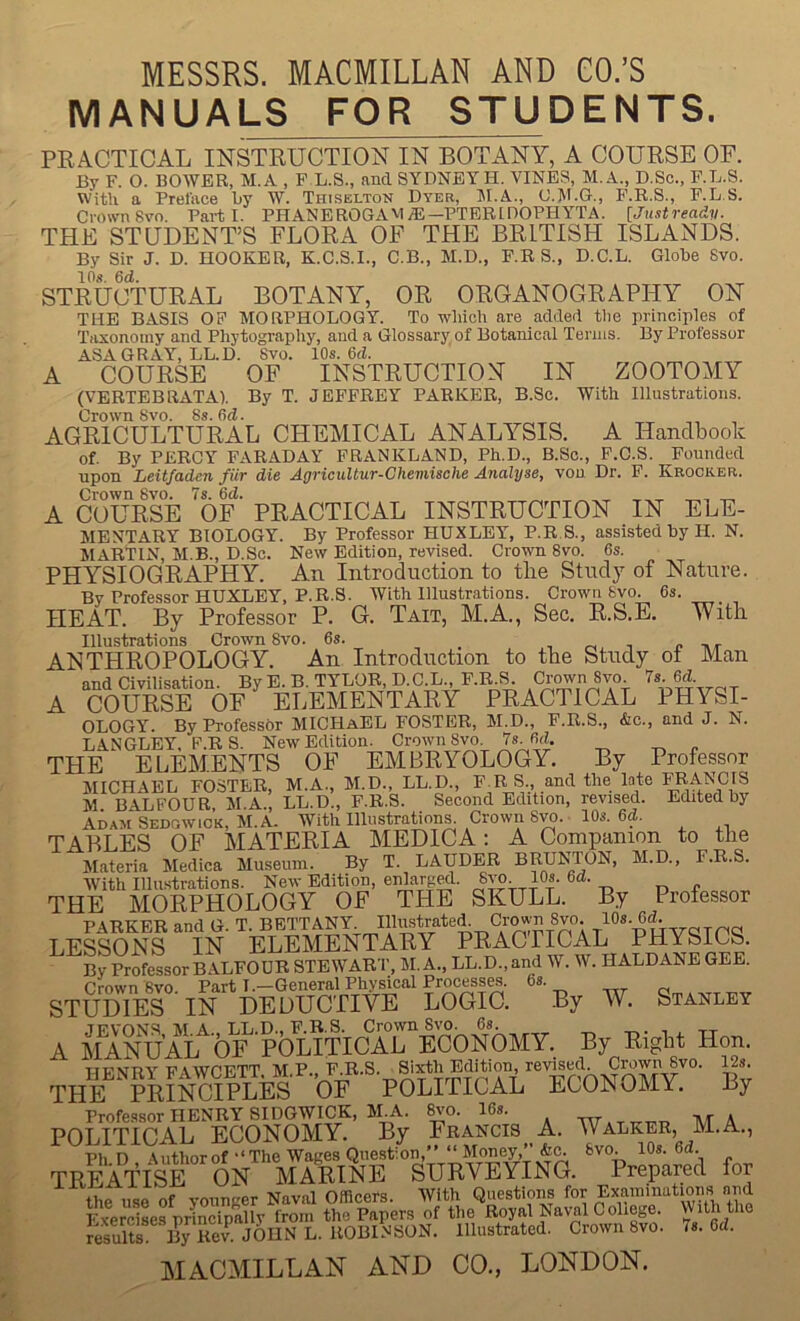 MESSRS. MACMILLAN AND CO.’S MANUALS FOR STUDENTS. PEACTIOAL INSTRUCTION IN BOTANT, A COURSE OF. By F. O. BOWER, M.A , P L.S., and SYDNEY H. VINES, M.A., D.Sc., P.L.S. With a Preface by W. Thiselton Dyer, M.A., O.M.G., P.R.S., F.L.S. Crown 8vo. Parti. PHANEROGAMdi—PTBRIDOPHYTA. [Justready. THE STUDENT’S FLORA OF THE BRITISH ISLANDS. By Sir J. D. HOOKER, K.C.S.I., C.B., M.D., F.R S., D.C.L. Globe 8vo. 10s. 6d. STRUCTURAL BOTANY, OR ORGANOGRAPHY ON THE BASIS OP MORPHOLOGY. To which are added the principles of Tiixonoiny and Phytography, and a Glossary of Botanical Teruis. By Prolessor ASA GRAY, LL.D. 8vo. 10s. 6d. A COURSE OF INSTRUCTION IN ZOOTOMY (VERTEBRATA). By T. JEFFREY PARKER, B.Sc. With Illustrations. Crown 8vo. 8s. Od. AGRICULTURAL CHEMICAL ANALYSIS. A Handbook of. By PERCY FARADAY FRANKLAND, Ph.D., B.Sc., F.C.S. Pounded upon Leitfaden fiir die Agricultur-Chemische Analyse, von Dr. P. Krocker. Crown 8vo. 7s. 6d. _ _ _ A COURSE OF PRACTICAL INSTRUCTION IN ELE- MENTARY BIOLOGY. By Professor HUXLEY, P.R 8., assisted by H. N. MARTIN, M.B., D.Sc. New Edition, revised. Crown 8vo. 6s. PHYSIOGRAPHY. An Introduction to the Study of Nature. By Professor HUXLEY, P.R.S. With Illustrations. Crown bvo. 6s. HEAT. By Professor P. G. Tait, M.A., Sec. R.S.E. With Illustrations Crown 8vo. 6s. _ , rM i r -at ANTHROPOLOGY. An Introduction to the Study ot Man and Civilisation. By E. B. TYLOR, D.C.L. F.R ^ Cr(wn 8vo 7s 6d A COURSE OF ELEMENTARY PRACTICAL PHYSI- OLOGY. By Professor MICHaEL FOSTER, M.D., F.R.S., &c., and J. N. LANGLEY. P.R S. New Edition. Crown 8vo. 7s. 6d. THE ELEMENTS OF EMBRYOLOGY. By Professor MICHAEL FOSTER, M.A., M.D., LL.D., F.R S., and the late FRANCIS M. BALFOUR, M.A., LL.D., F.R.S. Second Edition, revised. Edited by Adam Sedgwick, M.A. With Illustration^ Crown 8yo. 10s. 6d. TABLES OF MATERIA MEDICA; A Companion to the Materia Medica Museum. By T. LAUDER BRUNTON, M.D., F.R.S. With Illustrations. New Edition, eiUarg«l. 8vo 10s. 6d. THE MORPHOLOGY OF THE SKULL. By Professor PARKER and G. T. BETTANY. ip^JstrateiL Cr^n 8to^ ufivaTOd LESSONS IN ELEMENTARY By Professor BALFOUR STEWART, M. A., LL.D.,and W. W. HALDANE GEE. Crown 8vo. Part T.—General Physical Process^. 6s. STUDIES IN DEDUCTIVE LOGIC. By W. Stanley TirvnNS MA LL.D.. F.R.S. Crown 8vo. 6s. A MANUAL OF POLITICAL ECONOMY. By Right Hon. TrwMUV ■fi'twCF.TT MP F.R.S. Sixth Edition, revised. Crown 8vo. ^s. THE PKINCIPLK POLITICAL ECONOMY. By Professor HENRY SIDGWICK, M.A. ^o. 16s. MA POLITICAL ECONOMY. By Francis A. Walker, M.A., PhD Author of‘‘The Wages Question,” “ Money,” &c. fevo. 10s. 6d. TREATISE ON MARINE SURVEYING. Prepared for the use of vounger Naval Officers. With Questions for Examinations and FxerciLs priSuy frm^ the Papers of the Royal Naval Coliege. With the results L. ROBINSON. Illustrated. Crown 8vo. 7s. 6d. MACMILLAN AND CO., LONDON.