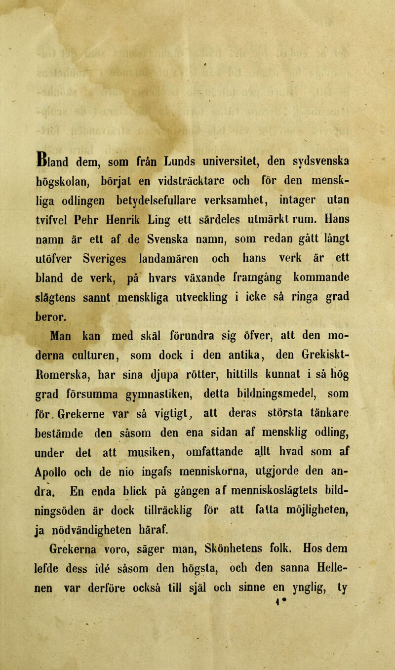Bland dem, som från Lunds universitet, den sydsvenska högskolan, börjat en vidsträcktare och för den mensk- liga odlingen betydelsefullare verksamhet, intager utan tvifvel Pehr Henrik Ling ett särdeles utmärkt rum. Hans namn är ett af de Svenska namn, som redan gått långt utöfver Sveriges landamären och hans verk är ett bland de verk, på hvars växande framgång kommande slägtens sannt menskliga utveckling i icke så ringa grad beror. Man kan med skäl förundra sig öfver, att den mo- derna culturen, som dock i den antika, den Grekiskt- Romerska, har sina djupa rötter, hittills kunnat i så hög grad försumma gymnastiken, detta bildningsmedel, som förGrekerne var så vigtigt, att deras största tänkare bestämde den såsom den ena sidan af mensklig odling, under det att musiken, omfattande allt hvad som af Apollo och de nio ingafs menniskorna, utgjorde den an- dra. En enda blick på gången af menniskoslägtets bild- ningsöden är dock tillräcklig för att fatta möjligheten, ja nödvändigheten häraf. Grekerna voro, säger man, Skönhetens folk. Hos dem lefde dess idé såsom den högsta, och den sanna Helle- nen var derföre också till själ och sinne en ynglig, ty 4 •
