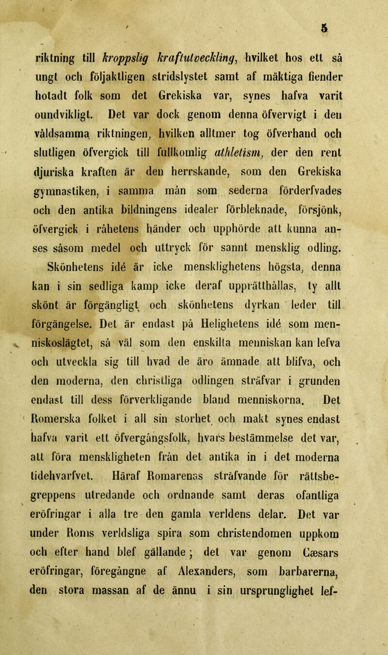 riktning till kroppslig kraftutveckling, hvilket hos ett så ungt och följaktligen stridslystet samt af mäktiga fiender hotadt folk som det Grekiska var, synes hafva varit oundvikligt. Det var dock genom denna öfvervigt i den våldsamma riktningen, hvilken alltmer tog öfverhand och slutligen öfvergick till fullkomlig athletism, der den rent djuriska kraften är den herrskande, som den Grekiska gymnastiken, i samma mån som sederna förderfvades och den antika bildningens idealer förbleknade, försjönk, öfvergick i råhetens händer och upphörde att kunna an- ses såsom medel och uttryck för sannt mensklig odling. Skönhetens idé är icke mensklighetens högsta, denna kan i sin sedliga kamp icke deraf upprätthållas, ty allt skönt är förgängligt och skönhetens dyrkan leder till förgängelse. Det är endast på Helighetens idé som men- niskoslägtet, så väl som den enskilta menniskan kan lefva och utveckla sig till hvad de äro ämnade att blifva, och den moderna, den christliga odlingen sträfvar i grunden endast till dess förverkligande bland menniskorna. Det Romerska folket i all sin storhet och makt synes endast hafva varit ett öfvergångsfolk, hvars bestämmelse det var, att föra menskligheten från det antika in i det moderna tidehvarfvet. Häraf Romarenas sträfvande för rättsbe- greppens utredande och ordnande samt deras ofantliga eröfringar i alla tre den gamla verldens delar. Det var under Roms verldsliga spira som christendomen uppkom och efter hand blef gällande; det var genom Caesars eröfringar, föregångne af Alexanders, som barbarerna, den stora massan af de ännu i sin ursprunglighet lef-