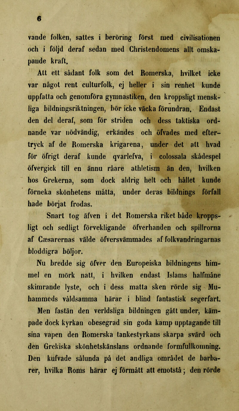 vande folken, sattes i beröring först med civilisationen och i följd deraf sedan med Christendomens allt omska- pande kraft. Att ett sådant folk som det Romerska, hvilket icke var något rent culturfolk, ej heller i sin renhet kunde uppfatta och genomföra gymnastiken, den kroppsligt mensk- liga bildningsriktningen, bör icke väcka förundran. Endast den del deraf, som för striden och dess taktiska ord- nande var nödvändig, erkändes och öfvades med efter- tryck af de Romerska krigarena, under det att hvad för öfrigt deraf kunde qvarlefva, i colossala skådespel öfvergick till en ännu råare athletism än den, hvilken hos Grekerna, som dock aldrig helt och hållet kunde förneka skönhetens måtta, under deras bildnings förfall hade börjat frodas. Snart tog äfven i det Romerska riket både kropps- ligt och sedligt förvekligande öfverhanden och spillrorna af Caesarernas välde öfversvämmades af folkvandringarnas hlod dig ra böljor. Nu bredde sig öfver den Europeiska bildningens him- mel en mörk natt, i hvilken endast Islams halfmåne skimrande lyste, och i dess matta sken rörde sig Mu- hammeds våldsamma härar i blind fantastisk segerfart. Men fastän den verldsliga bildningen gått under, käm- pade dock kyrkan obesegrad sin goda kamp upptagande till sina vapen den Romerska tankestyrkans skarpa svärd och den Grekiska skönhetskänslans ordnande formfullkomning. Den kufvade sålunda på det andliga området de barba- rer, hvilka Roms härar ej förmått att emotstå; den rörde