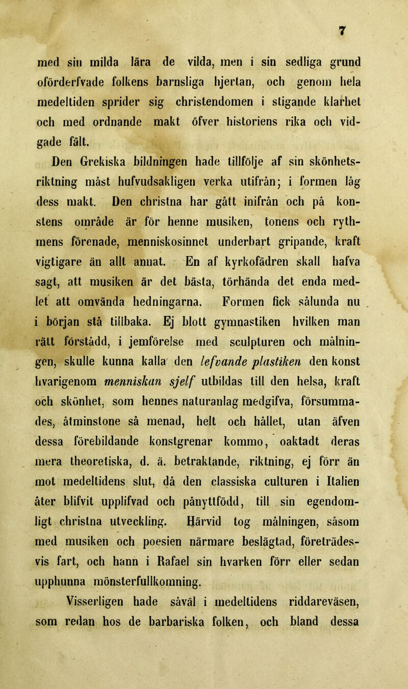 med sin milda lära de vilda, men i sin sedliga grund oförderfvade folkens barnsliga hjerlan, och genom hela medeltiden sprider sig christendomen i stigande klarhet och med ordnande makt öfver historiens rika och vid- gade fält. Den Grekiska bildningen hade tillfölje af sin skönhets- riktning måst hufvudsakligen verka utifrån; i formen låg dess makt. Den christna har gått inifrån och på kon- stens område är för henne musiken, tonens och ryth- mens förenade, menniskosinnet underbart gripande, kraft vigtigare än allt annat. En af kyrkofädren skall hafva sagt, att musiken är det bästa, törhända det enda med- let att omvända hedningarna. Formen fick sålunda nu i början stå tillbaka. Ej blott gymnastiken hvilken man rätt förstådd, i jemförelse med sculpturen och målnin- gen, skulle kunna kalla den lefvande plastiken den konst hvarigenom menniskan sjelf utbildas till den helsa, kraft och skönhet, som hennes naturanlag medgifva, försumma- des, åtminstone så menad, helt och hållet, utan äfven dessa förebildande konstgrenar kommo, oaktadt deras mera theoretiska, d. ä. betraktande, riktning, ej förr än mot medeltidens slut, då den classiska culturen i Italien åter blifvit upplifvad och pånyttfödd, till sin egendom- ligt christna utveckling. Härvid tog målningen, såsom med musiken och poesien närmare beslägtad, företrädes- vis fart, och hann i Rafael sin hvarken förr eller sedan upphunna mönsterfullkomning. Visserligen hade såväl i medeltidens riddareväsen, som redan hos de barbariska folken, och bland dessa