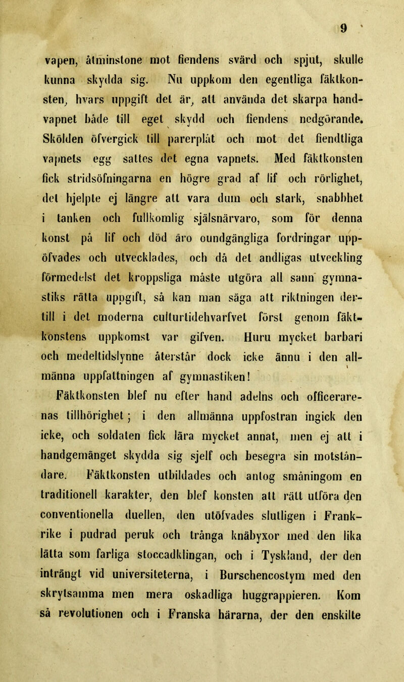 vapen, åtminstone mot fiendens svärd och spjut, skulle kunna skydda sig. Nu uppkom den egentliga fäktkon- sten, hvars uppgift del är, att använda det skarpa hand- vapnet både till eget skydd och fiendens nedgörande. Skölden öfvergick till parerplåt och mot det fiendtliga vapnets egg sattes det egna vapnets. Med fäktkonsten fick stridsöfningarna en högre grad af lif och rörlighet, del hjelpte ej längre alt vara dum och stark, snabbhet i tanken och fullkomlig själsnärvaro, som för denna konst på lif och död åro oundgängliga fordringar upp- öfvades och utvecklades, och då det andligas utveckling förmedelst det kroppsliga måste utgöra all sann gymna- stiks rätta uppgift, så kan man säga att riktningen der- till i det moderna cuiturlidehvarfvel först genom fäkU konstens uppkomst var gifven. Huru mycket barbari och medeltidsiynne återstår dock icke ännu i den all- männa uppfattningen af gymnastiken! Fäktkonsten blef nu efter hand adelns och officerare- nas tillhörighet; i den allmänna uppfostran ingick den icke, och soldaten fick lära mycket annat, men ej att i handgemänget skydda sig sjelf och besegra sin motstån- dare. Fäktkonsten utbildades och antog småningom en traditionell karakter, den blef konsten alt rätt utföra den conventionella duellen, den utöfvades slutligen i Frank- rike i pudrad peruk och trånga knäbyxor med den lika lätta som farliga stoccadklingan, och i Tyskland, der den inträngt vid universiteterna, i Burschencostym med den skrytsamma men mera oskadliga huggrappieren. Kom så revolutionen och i Franska härarna, der den enskilte