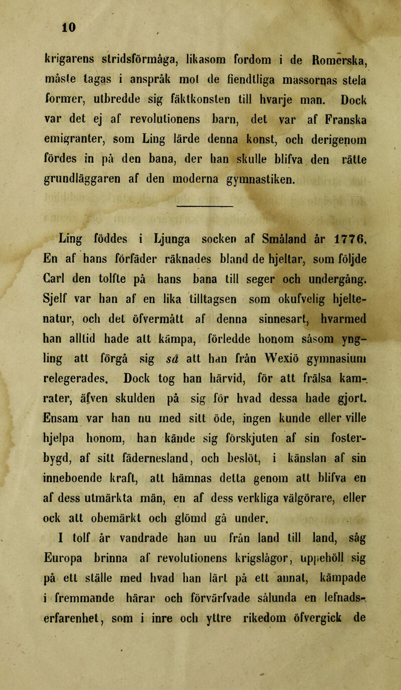 krigarens stridsförmåga, likasom fordom i de Romerska, måste tag^s i anspråk mol de fiendtliga massornas stela former, utbredde sig fäktkonsten till hvarje man. Dock var det ej af revolutionens barn, det var af Franska emigranter, som Ling lärde denna konst, och derigenom fördes in på den bana, der han skulle blifva den rätte grundläggaren af den moderna gymnastiken. Ling föddes i Ljunga socken af Småland år 1776, En af hans förfäder räknades bland de hjeltar, som följde Carl den tolfte på hans bana till seger och undergång. Sjelf var han af en lika tilltagsen som okufvelig hjelte- natur, och det öfvermått af denna sinnesart, hvarmed han alltid hade alt kämpa, förledde honom såsom yng- ling att förgå sig sä att han från Wexiö gymnasium relegerades. Dock tog han härvid, för att frälsa kam-, rater, äfven skulden på sig för hvad dessa hade gjort. Ensam var han nu med sitt öde, ingen kunde eller ville hjelpa honom, han kände sig förskjuten af sin foster- bygd, af sitt fädernesland, och beslöt, i känslan af sin inneboende kraft, att hämnas delta genom att blifva en af dess utmärkta män, en af dess verkliga välgörare, eller ock att obemärkt och glömd gå under. I tolf år vandrade han uu från land till land, såg Europa brinna af revolutionens krigslågor, uppehöll sig på ett ställe med hvad han lärt på ett annat, kämpade i fremmande härar och förvärfvade sålunda en lefnads- erfarenhet, som i inre och yttre rikedom öfvergick de