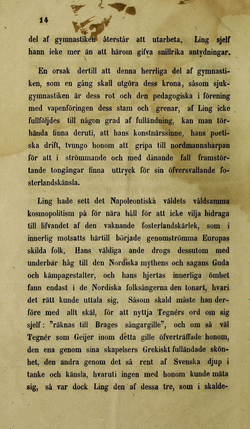 del af gvmnastikew återstår att utarbeta. Ling sjelf hann ieke mer än att härom gifva snillrika antydningar. \ En orsak dertill att denna herrliga del af gymnasti- ken, som en gång skall utgöra dess krona, såsom sjuk- gymnastiken är dess rot och den pedagogiska i förening med vapenföringen dess stam och grenar, af Ling icke fullföljdes till någon grad af fulländning, kan man tör- hända finna deruti, att hans konstnärssinne, hans poeti- ska drift, tvungo honom att gripa till nordmannaharpan för alt i strömmande och med dånande fall framstör- tande tongångar finna uttryck för sin öfversvallande fo- sterlandskänsla. Ling hade sett det Napoleontiskå väldets våldsamma kosmopolitism på för nära håli för att icke vilja bidraga till lifvandet af den vaknande fosterlandskärlek, som i innerlig motsatts härtill började genomströmma Europas skilda folk. Hans väldiga ande drogs dessutom med underbar håg till den Nordiska mythens och sagans Guda och kämpagestalter, och hans hjertas innerliga ömhet fann endast i de Nordiska folksångerna den tonart, hvari det rätt kunde uttala sig. Såsom skald måste han der- före med allt skäl, för att nyttja Tegnérs ord om sig sjelf: ”räknas till Brages sångargille”, och om så väl Tegnér som Geijer inom detta gille öfverträffade honom, den ena genom sina skapelsers Grekiskt fulländade skön- het, den andra genom det så rent af Svenska djup i tanke och känsla, hvaruti ingen med honom kunde mäta sig, så var dock Ling den af dessa tre, som i skalde-