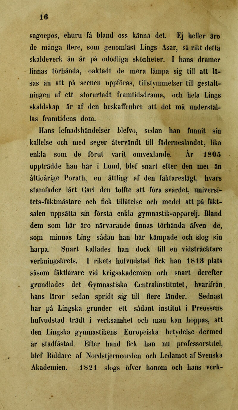 sagoepos, ehuru få bland oss känna det. Ej heller äro de många flere, som genomläst Lings Asar, så rikt detta skaldeverk än är på odödliga skönheter. I hans dramer finnas törhända, oaktadt de mera lämpa sig till att lä- sas än att på scenen uppföras, tillstymmelser till gestalt- ningen af ett storartadt framtidsdrama, och hela Lings skaldskap är af den beskaffenhet att det må understäl- las framtidens dom. Hans lefnadshändelser blefvo, sedan han funnit sin kallelse och med seger återvändt till fäderneslandet, lika enkla som de förut varit omvexlande. År 1805 uppträdde han här i Lund, blef snart efter den mei än åttioårige Porath, en ättling af den fäktareslägt, hvars stamfader lärt Carl den tolfte att föra svärdet, universi- tets-fäktmästare och fick tillåtelse och medel att på fäkt- salen uppsätta sin första enkla gymnastik-apparelj. Bland dem som här äro närvarande finnas törhända äfven de, som minnas Ling sådan han här kämpade och slog sin harpa. Snart kallades han dock till en vidsträcktare verkningskrets. I rikets hufvudstad fick han 1813 plats såsom fäktlärare vid krigsakademien och snart derefter grundlädes det Gymnastiska Centralinstitutet, hvarifrån hans läror sedan spridt sig till flere länder. Sednast har på Lingska grunder ett sådant institut i Preussens hufvudstad trädt i verksamhet och man kan hoppas, att den Lingska gymnastikens Europeiska betydelse dermed är sladfästad. Efter hand fick han nu professorstitel, blef Riddare af Nordsljerneorden och Ledamot af Svenska Akademien. 1821 slogs öfver honom och hans verk-