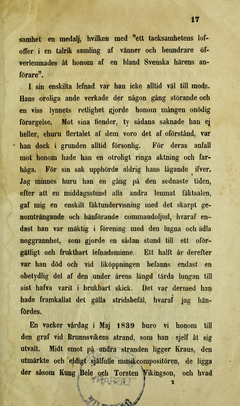 samhet en medalj, hvilken med ”ett tacksamhetens lof- offer i en talrik samling af vänner och beundrare öf- verlemnades åt honom af en bland Svenska härens an- förare”. I sin enskilta lefnad var han icke alltid väl till mods. Hans oroliga ande verkade der någon gång störande och en viss lynnets retlighet gjorde honom mången onödig förargelse. Mot sina fiender, ty sådana saknade han ej heller, ehuru flertalet af dem voro det af oförstånd, var han dock i grunden alltid försonlig. För deras anfall mot honom hade han en otroligt ringa aktning och far- håga. För sin sak upphörde aldrig hans lågande ifver. Jag minnes huru han en gång på den sednaste tiden, efter att en middagsstund alla andra lemnat fäktsalen, gaf mig en enskilt fäktundervisning med det skarpt ge- nomträngande och hänförande commandoljud, hvaraf en- dast han var mäktig i förening med den lugna och adla noggrannhet, som gjorde en sådan stund till ett oför- gätligt och fruktbart lefnadsminne. Ett halft år derefter var han död och vid liköppningen befanns endast en obetydlig del af den under årens längd tärda lungan till sist hafva varit i brukbart skick. Det var dermed han hade framkallat det gälla stridsbefäl, hvaraf jag hän- fördes. En vacker vårdag i Maj 1839 buro vi honom till den graf vid Brunnsvikens strand, som han sjelf åt sig utvalt. Midt emot på andra stranden ligger Kraus, den utmärkte och eldigt själfulle musikcompositören, de ligga der såsom Kung Bele och Torsten yikingson, och hvad I