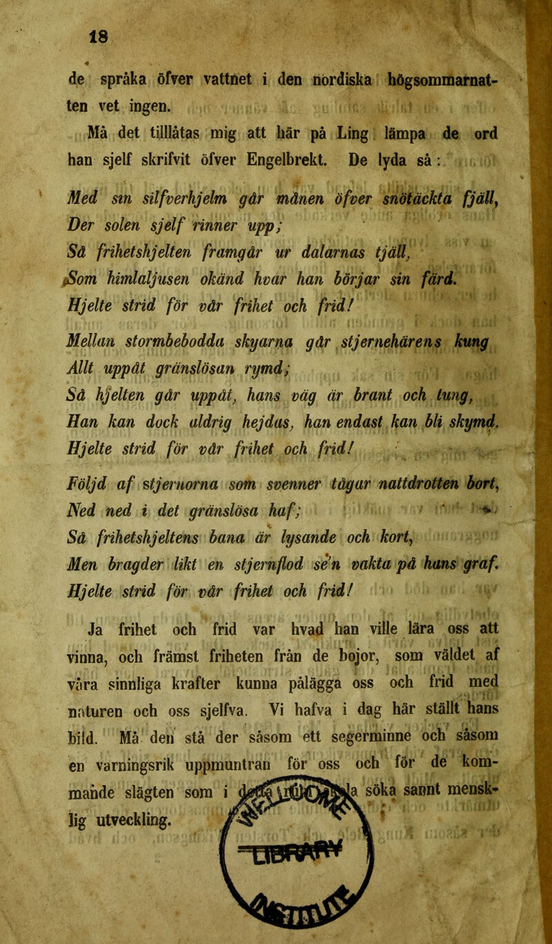 de språka öfVer vattnet i den nordiska högsommarnat- ten vet ingen. Må det tilllåtas mig att här på Ling lämpa de ord han sjelf skrifvit öfver Engelbrekt. De lyda så : Med sm silfverhjelm går månen öfver snötäckta fjäll, Der solen sjelf rinner upp; Så frihetshjelten framgår ur dalarnas tjäll. Som himlaljusen okänd hvar han börjar sin färd. Hjelte strid för vår frihet och frid! Mellan stormbebodda skyarna går st jer nehär ens kung Allt uppåt gränslösan rymd; Så hjelten går uppåt, hans väg är brant och tung, Han kan dock aldrig hejdas, han endast kan bli skymd. Hjelte strid för vår frihet och frid! . Följd af stjernorna som svenner tågar nattdrotten bort, Ned ned i det gränslösa haf; * Sä frihet shjelt ens bana är lysande och kort, Men bragder likt en stjernflod sen vakta på hans graf. Hjelte strid för vår frihet och frid! Ja frihet och frid var hvad han ville lära oss att vinna, och främst friheten från de bojor, som väldet af våra sinnliga krafter kunna pålägga oss och frid med naturen och oss sjelfva. Vi hafva i dag här ställt hans bild. Må den stå der såsom ett segerminne och såsom en varningsrik mande slägten lig utveckling.