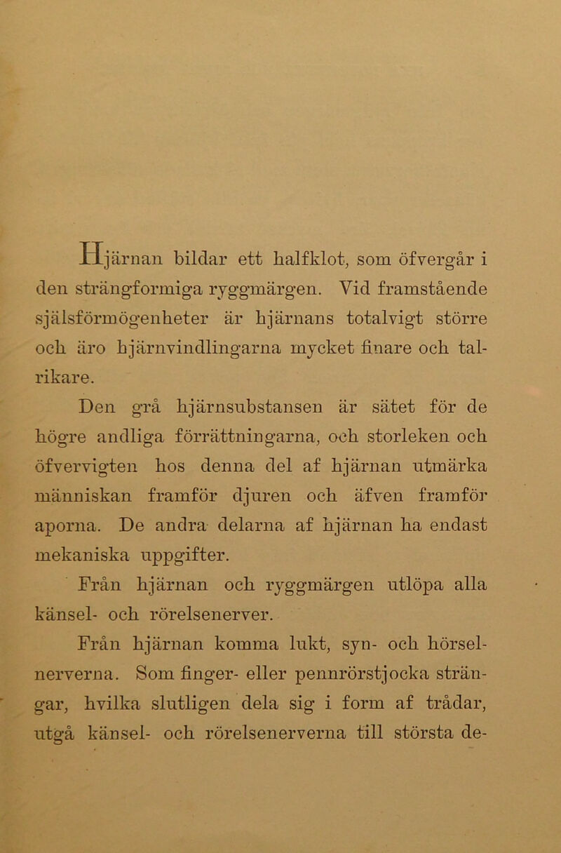 Xljärnan bildar ett balfklot, som öfvergår i den strängformiga ryggmärgen. Vid framstående sjäisförmögenheter är hjärnans totalvigt större och äro hjärnvindlingarna mycket finare och tal- rikare. Den grå hjärnsubstansen är sätet för de högre andliga förrättningarna, och storleken och öfvervigten hos denna del af hjärnan utmärka människan framför djuren och äfven framför aporna. De andra delarna af hjärnan ha endast mekaniska uppgifter. Från hjärnan och ryggmärgen utlöpa alla känsel- och rörelsenerver. Från hjärnan komma lukt, syn- och hörsel- nerverna. Som finger- eller pennrörstjocka strän- gar, hvilka slutligen dela sig i form af trådar, utgå känsel- och rörelsenerverna till största de-