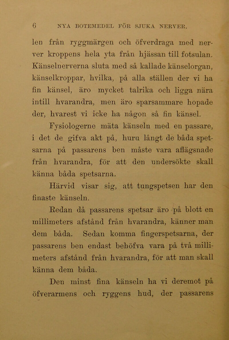 len från ryggmärgen och öfverdraga med ner- ver kroppens hela yta från hjässan till fotsulan. Känselnerverna sluta med så kallade känselorgan, känselkroppar, hvilka, på alla ställen der vi ha fin känsel, äro mycket talrika och ligga nära intill hvarandra, men äro sparsammare hopade der, hvarest vi icke ha någon så fin känsel. Fysiologerne mäta känseln med en passare, i det de gifva akt på, huru långt de båda spet- sarna på passarens ben måste vara aflägsnade från hvarandra, för att den undersökte skall känna båda spetsarna. Härvid visar sig, att tungspetsen har den finaste känseln. Redan då passarens spetsar äro på blott en millimeters afstånd från hvarandra, känner man dem båda. Sedan komma fingerspetsarna, der passarens ben endast behöfva vara på två milli- meters afstånd från hvarandra, för att man skall känna dem båda. Den minst fina känseln ha vi deremot på öfverarmens och ryggens hud, der passarens