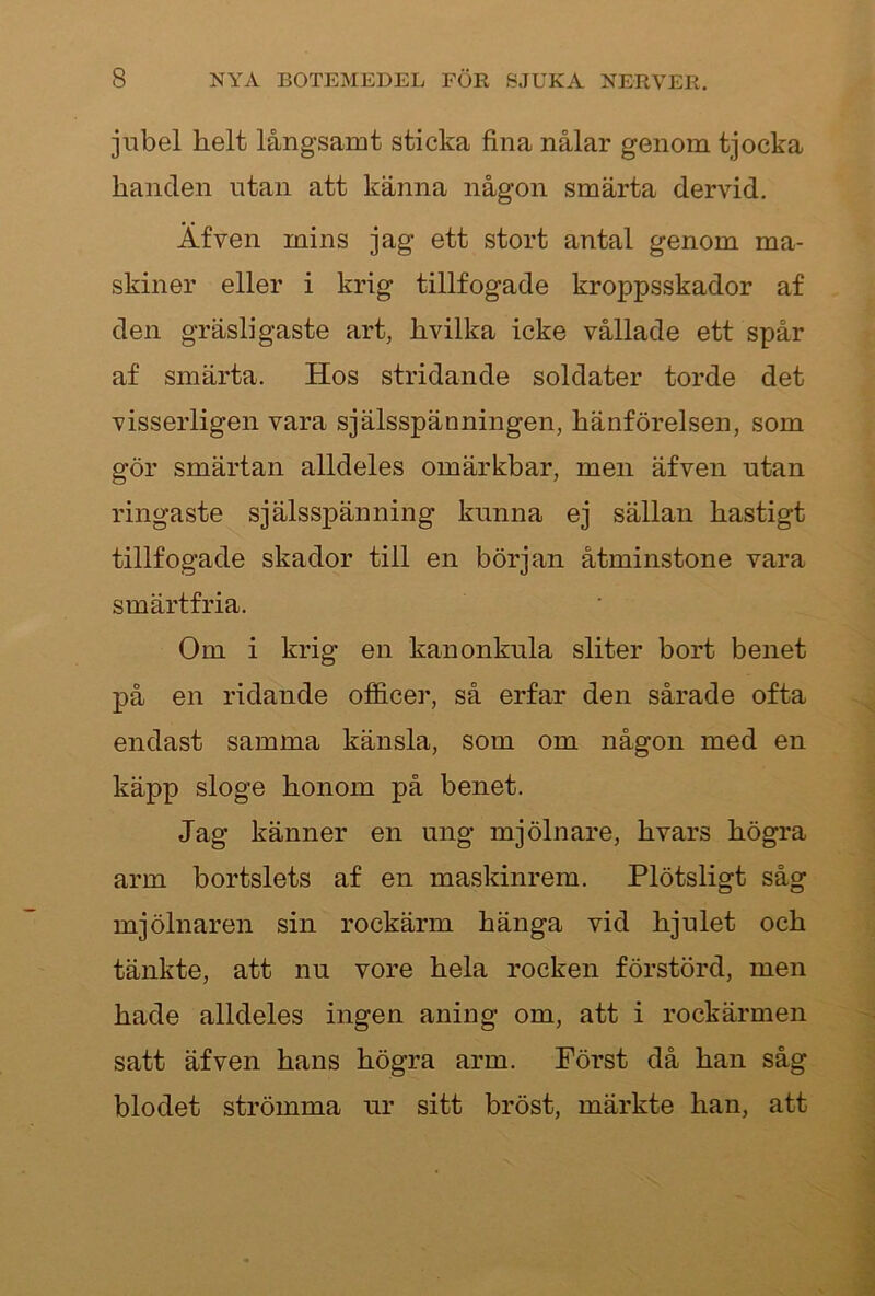 jubel helt långsamt sticka fina nålar genom tjocka handen utan att känna någon smärta dervid. Äfven mins jag ett stort antal genom ma- skiner eller i krig tillfogade kroppsskador af den gräsligaste art, hvilka icke vållade ett spår af smärta. Hos stridande soldater torde det visserligen vara själsspänningen, hänförelsen, som gör smärtan alldeles omärkbar, men äfven utan ringaste själsspänning kunna ej sällan hastigt tillfogade skador till en början åtminstone vara smärtfria. Om i krig en kanonkula sliter bort benet på en ridande officer, så erfar den sårade ofta endast samma känsla, som om någon med en käpp sloge honom på benet. Jag känner en ung mjölnare, hvars högra arm bortslets af en maskinrem. Plötsligt såg mjölnaren sin rockärm hänga vid hjulet och tänkte, att nu vore hela rocken förstörd, men hade alldeles ingen aning om, att i rockärmen satt äfven hans högra arm. Först då han såg blodet strömma ur sitt bröst, märkte han, att