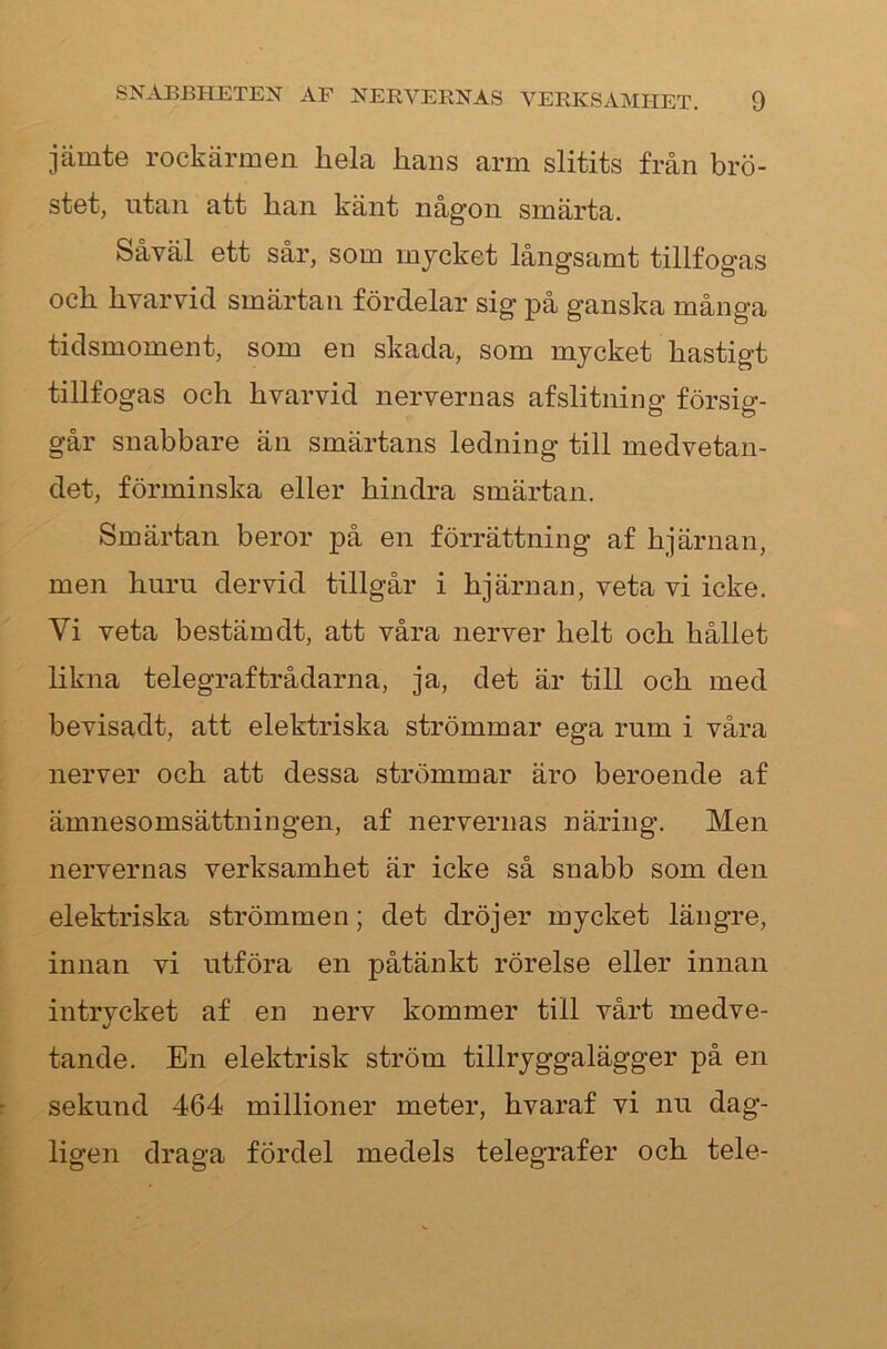 jämte rockärmen liela hans arm slitits från brö- stet, utan att han känt någon smärta. Såväl ett sår, som mjcket långsamt tillfogas och hvarvid smärtan fördelar sig på ganska många tidsmoment, som en skada, som mjcket hastigt tillfogas och hvarvid nervernas afslitning försig- går snabbare än smärtans ledning till medvetan- det, förminska eller hindra smärtan. Smärtan beror på en förrättning af hjärnan, men huru dervid tillgår i hjärnan, veta vi icke. Vi veta bestäm dt, att våra nerver helt och hållet likna telegraftrådarna, ja, det är till och med bevisadt, att elektriska strömmar ega rum i våra nerver och att dessa strömmar äro beroende af ämnesomsättningen, af nervernas näring. Men nervernas verksamhet är icke så snabb som den elektriska strömmen; det dröjer mjcket längre, innan vi utföra en påtänkt rörelse eller innan intrjcket af en nerv kommer till vårt medve- tande. En elektrisk ström tillrjggalägger på en sekund 464 millioner meter, hvaraf vi nu dag- ligen draga fördel medels telegrafer och tele-